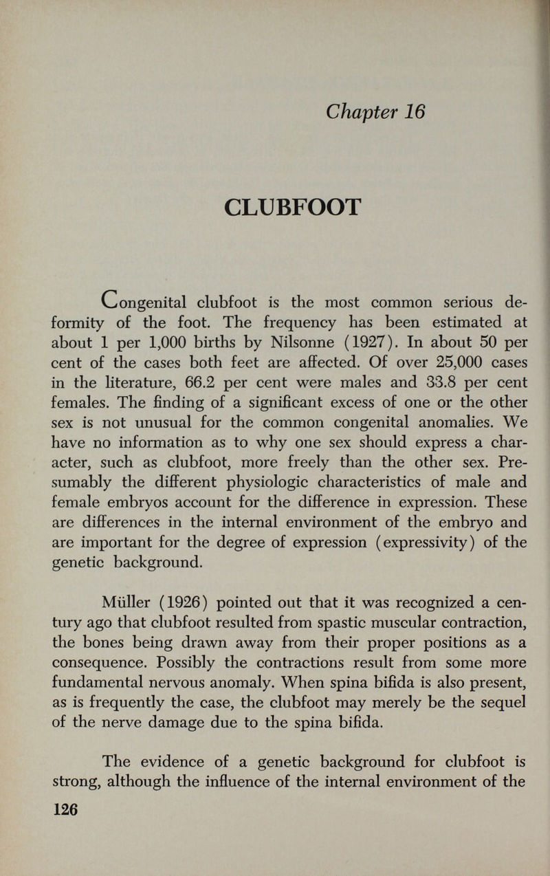 chapter 16 CLUBFOOT Congenital clubfoot is the most common serious de¬ formity of the foot. The frequency has been estimated at about 1 per 1,000 births by Nilsonne (1927). In about 50 per cent of the cases both feet are affected. Of over 25,000 cases in the literature, 66.2 per cent were males and 33.8 per cent females. The finding of a significant excess of one or the other sex is not unusual for the common congenital anomahes. We have no information as to why one sex should express a char¬ acter, such as clubfoot, more freely than the other sex. Pre¬ sumably the different physiologic characteristics of male and female embryos account for the difference in expression. These are differences in the internal environment of the embryo and are important for the degree of expression (expressivity) of the genetic background. Müller (1926) pointed out that it was recognized a cen¬ tury ago that clubfoot resulted from spastic muscular contraction, the bones being drawn away from their proper positions as a consequence. Possibly the contractions result from some more fundamental nervous anomaly. When spina bifida is also present, as is frequently the case, the clubfoot may merely be the sequel of the nerve damage due to the spina bifida. The evidence of a genetic background for clubfoot is strong, although the influence of the internal environment of the 126