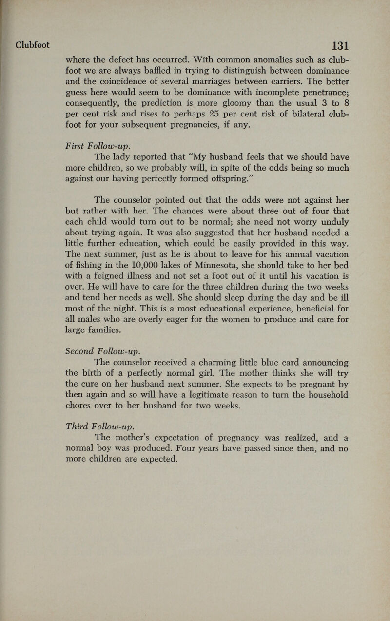 clubfoot 131 where the defect has occurred. With common anomahes such as club¬ foot we are always baffled in trying to distinguish between dominance and the coincidence of several marriages between carriers. The better guess here would seem to be dominance with incomplete penetrance; consequently, the prediction is more gloomy than the usual 3 to 8 per cent risk and rises to perhaps 25 per cent risk of bilateral club¬ foot for your subsequent pregnancies, if any. First Follow-up. The lady reported that My husband feels that we should have more children, so we probably will, in spite of the odds being so much against our having perfectly formed offspring. The counselor pointed out that the odds were not against her but rather with her. The chances were about three out of four that each child would turn out to be normal; she need not worry unduly about trying again. It was also suggested that her husband needed a httle further education, which could be easily provided in this way. The next summer, just as he is about to leave for his annual vacation of fishing in the 10,000 lakes of Minnesota, she should take to her bed with a feigned illness and not set a foot out of it until his vacation is over. He will have to care for the three children during the two weeks and tend her needs as well. She should sleep during the day and be ill most of the night. This is a most educational experience, beneficial for all males who are overly eager for the women to produce and care for large families. Second Follow-up. The counselor received a charming little blue card announcing the birth of a perfectly normal girl. The mother thinks she will try the cure on her husband next summer. She expects to be pregnant by then again and so will have a legitimate reason to turn the household chores over to her husband for two weeks. Third Follow-up. The mother's expectation of pregnancy was realized, and a normal boy was produced. Four years have passed since then, and no more children are expected.