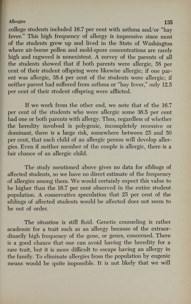 Allergies 135 college students included 16.7 per cent with asthma and/or hay fever. This high frequency of allergy is impressive since most of the students grew up and lived in the State of Washington where air-borne pollen and mold-spore concentrations are rarely high and ragweed is nonexistent. A survey of the parents of all the students showed that if both parents were allergic, 58 per cent of their student offspring were likewise allergic; if one par¬ ent was allergic, 38.4 per cent of the students were allergic; if neither parent had suffered from asthma or hay fever, only 12.5 per cent of their student offspring were afflicted. If we work from the other end, we note that of the 16.7 per cent of the students who were allergic some 36.5 per cent had one or both parents with allergy. Thus, regardless of whether the heredity involved is polygenic, incompletely recessive or dominant, there is a large risk, somewhere between 25 and 50 per cent, that each child of an allergic person will develop aller¬ gies. Even if neither member of the couple is allergic, there is a fair chance of an allergic child. The study mentioned above gives no data for siblings of affected students, so we have no direct estimate of the frequency of allergies among them. We would certainly expect this value to be higher than the 16.7 per cent observed in the entire student population. A conservative speculation that 25 per cent of the siblings of affected students would be affected does not seem to be out of order. The situation is still fluid. Genetic counseling is rather academic for a trait such as an allergy because of the extraor¬ dinarily high frequency of the gene, or genes, concerned. There is a good chance that one can avoid having the heredity for a rare trait, but it is more difficult to escape having an allergy in the family. To eliminate allergies from the population by eugenic means would be quite impossible. It is not likely that we will