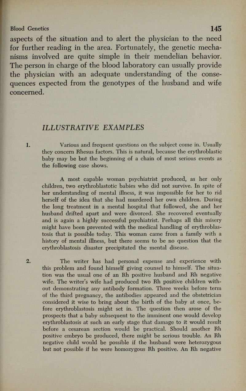 Blood Genetics 145 aspects of the situation and to alert the physician to the need for further reading in the area. Fortunately, the genetic mecha¬ nisms involved are quite simple in their mendelian behavior. The person in charge of the blood laboratory can usually provide the physician with an adequate understanding of the conse¬ quences expected from the genotypes of the husband and wife concerned. ILLUSTRATIVE EXAMPLES 1. Various and frequent questions on the subject come in. Usually they concern Rhesus factors. This is natural, because the erythroblastic baby may be but the beginning of a chain of most serious events as the following case shows. A most capable woman psychiatrist produced, as her only children, two erythroblastotic babies who did not survive. In spite of her understanding of mental illness, it was impossible for her to rid herself of tlie idea that she had murdered her own children. During the long treatment in a mental hospital that followed, she and her husband drifted apart and were divorced. She recovered eventually and is again a highly successful psychiatrist. Perhaps all this misery might have been prevented with the medical handling of erythroblas¬ tosis that is possible today. This woman came from a family with a history of mental illness, but there seems to be no question that the erythroblastosis disaster precipitated the mental disease. 2. The writer has had personal expense and experience with this problem and found himself giving counsel to himself. The situa¬ tion was the usual one of an Rh positive husband and Rh negative wife. The writer's wife had produced two Rh positive children with¬ out demonstrating any antibody formation. Three weeks before term of the third pregnancy, the antibodies appeared and the obstetrician considered it wise to bring about the birth of the baby at once, be¬ fore erythroblastosis might set in. The question then arose of the prospects that a baby subsequent to the imminent one would develop erythroblastosis at such an early stage that damage to it would result before a cesarean section would be practical. Should another Rh positive embryo be produced, there might be serious trouble. An Rh negative child would be possible if the husband were heterozygous but not possible if he were homozygous Rh positive. An Rh negative