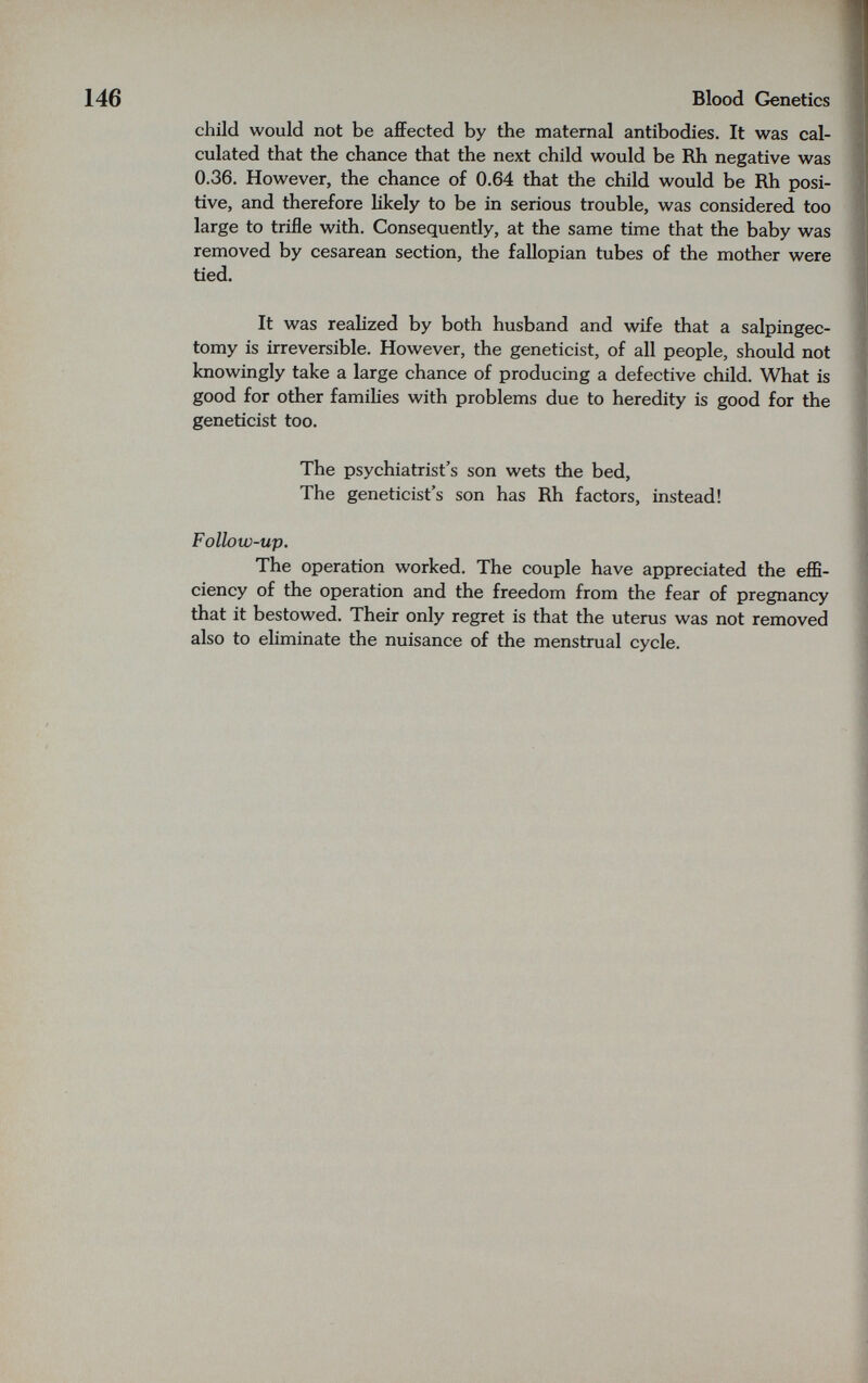 Blood Genetics child would not be afiFected by the maternal antibodies. It was cal¬ culated that the chance that the next child would be Rh negative was 0.36. However, the chance of 0.64 that the child would be Rh posi¬ tive, and therefore likely to be in serious trouble, was considered too large to trifle with. Consequently, at the same time that the baby was removed by cesarean section, the fallopian tubes of the mother were tied. It was realized by both husband and wife that a salpingec¬ tomy is irreversible. However, the geneticist, of all people, should not knowingly take a large chance of producing a defective child. What is good for other families with problems due to heredity is good for the geneticist too. The psychiatrist's son wets the bed, The geneticist's son has Rh factors, instead! Follow-up. The operation worked. The couple have appreciated the effi¬ ciency of the operation and the freedom from the fear of pregnancy that it bestowed. Their only regret is that the uterus was not removed also to eliminate the nuisance of the menstrual cycle.