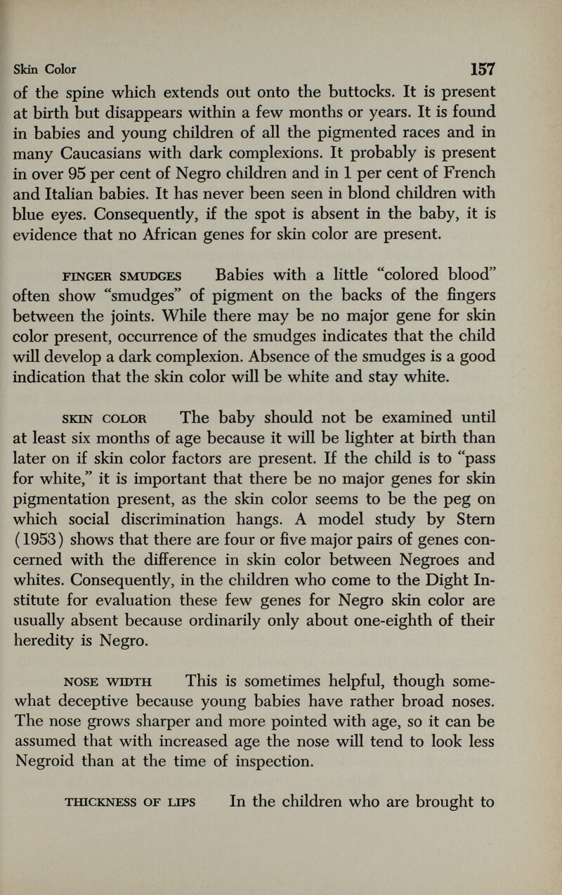 Skin Color 157 of the spine which extends out onto the buttocks. It is present at birth but disappears within a few months or years. It is found in babies and young children of all the pigmented races and in many Caucasians with dark complexions. It probably is present in over 95 per cent of Negro children and in 1 per cent of French and Italian babies. It has never been seen in blond children with blue eyes. Consequently, if the spot is absent in the baby, it is evidence that no African genes for skin color are present. FINGER SMUDGES Babies with a little colored blood often show smudges of pigment on the backs of the fingers between the joints. While there may be no major gene for skin color present, occurrence of the smudges indicates that the child will develop a dark complexion. Absence of the smudges is a good indication that the skin color will be white and stay white. SKIN COLOR The baby should not be examined until at least six months of age because it will be lighter at birth than later on if skin color factors are present. If the child is to pass for white, it is important that there be no major genes for skin pigmentation present, as the skin color seems to be the peg on which social discrimination hangs. A model study by Stern ( 1953) shows that there are four or five major pairs of genes con¬ cerned with the difference in skin color between Negroes and whites. Consequently, in the children who come to the Dight In¬ stitute for evaluation these few genes for Negro skin color are usually absent because ordinarily only about one-eighth of their heredity is Negro. NOSE WIDTH This is sometimes helpful, though some¬ what deceptive because young babies have rather broad noses. The nose grows sharper and more pointed with age, so it can be assumed that with increased age the nose will tend to look less Negroid than at the time of inspection. TinCKNESS OF LIPS In the children who are brought to