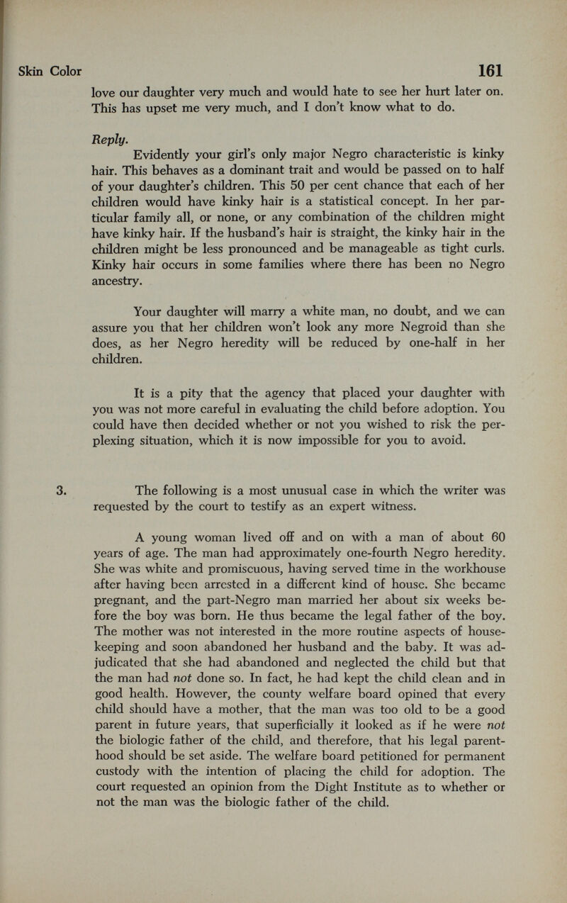 Skin Color 161 love our daughter very much and would hate to see her hurt later on. This has upset me very much, and I don't know what to do. Reply. Evidently your girl's only major Negro characteristic is kinky hair. This behaves as a dominant trait and would be passed on to half of your daughter's children. This 50 per cent chance that each of her children would have kinky hair is a statistical concept. In her par¬ ticular family all, or none, or any combination of the children might have kinky hair. If the husband's hair is straight, the kinky hair in the children might be less pronounced and be manageable as tight curls. Kinky hair occurs in some famihes where there has been no Negro ancestry. Your daughter will marry a white man, no doubt, and we can assure you that her children won't look any more Negroid than she does, as her Negro heredity will be reduced by one-half in her children. It is a pity that the agency that placed your daughter with you was not more careful in evaluating the child before adoption. You could have then decided whether or not you wished to risk the per¬ plexing situation, which it is now impossible for you to avoid. 3. The following is a most unusual case in which the writer was requested by the court to testify as an expert witness. A young woman lived ofiF and on with a man of about 60 years of age. The man had approximately one-fourth Negro heredity. She was white and promiscuous, having served time in the workhouse after having been arrested in a different kind of house. She became pregnant, and the part-Negro man married her about six weeks be¬ fore the boy was bom. He thus became the legal father of the boy. The mother was not interested in the more routine aspects of house¬ keeping and soon abandoned her husband and the baby. It was ad¬ judicated that she had abandoned and neglected the child but that the man had not done so. In fact, he had kept the child clean and in good health. However, the county welfare board opined that every child should have a mother, that the man was too old to be a good parent in future years, that superficially it looked as if he were not the biologic father of the child, and therefore, that his legal parent¬ hood should be set aside. The welfare board petitioned for permanent custody with the intention of placing the child for adoption. The court requested an opinion from the Dight Institute as to whether or not the man was the biologic father of the child.
