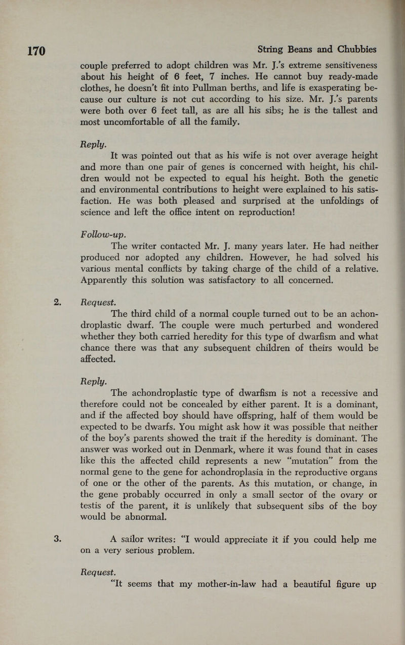 170 String Beans and Chubbies couple preferred to adopt children was Mr. J.'s extreme sensitiveness about his height of б feet, 7 inches. He cannot buy ready-made clothes, he doesn't fit into Pullman berths, and life is exasperating be¬ cause our culture is not cut according to his size. Mr. J.'s parents were both over 6 feet tall, as are all his sibs; he is the tallest and most imcomfortable of all the family. Reply. It was pointed out that as his wife is not over average height and more than one pair of genes is concerned with height, his chil¬ dren would not be expected to equal his height. Both the genetic and environmental contributions to height were explained to his satis¬ faction. He was both pleased and surprised at the unfoldings of science and left the office intent on reproduction! Follow-up. The writer contacted Mr. J. many years later. He had neither produced nor adopted any children. However, he had solved his various mental conflicts by taking charge of the child of a relative. Apparently this solution was satisfactory to all concerned. 2. Request. The third child of a normal couple turned out to be an achon- droplastic dwarf. The couple were much perturbed and wondered whether they both carried heredity for this type of dwarfism and what chance there was that any subsequent children of theirs would be affected. Reply. The achondroplastic type of dwarfism is not a recessive and therefore could not be concealed by either parent. It is a dominant, and if the affected boy should have offspring, half of them would be expected to be dwarfs. You might ask how it was possible that neither of the boy's parents showed the trait if the heredity is dominant. The answer was worked out in Deiunark, where it was found that in cases like this the affected child represents a new mutation from the normal gene to the gene for achondroplasia in the reproductive organs of one or the other of the parents. As this mutation, or change, in the gene probably occurred in only a small sector of the ovary or testis of the parent, it is unlikely that subsequent sibs of the boy would be abnormal. 3. A sailor writes: I would appreciate it if you could help me on a very serious problem. Request. It seems that my mother-in-law had a beautiful figure up