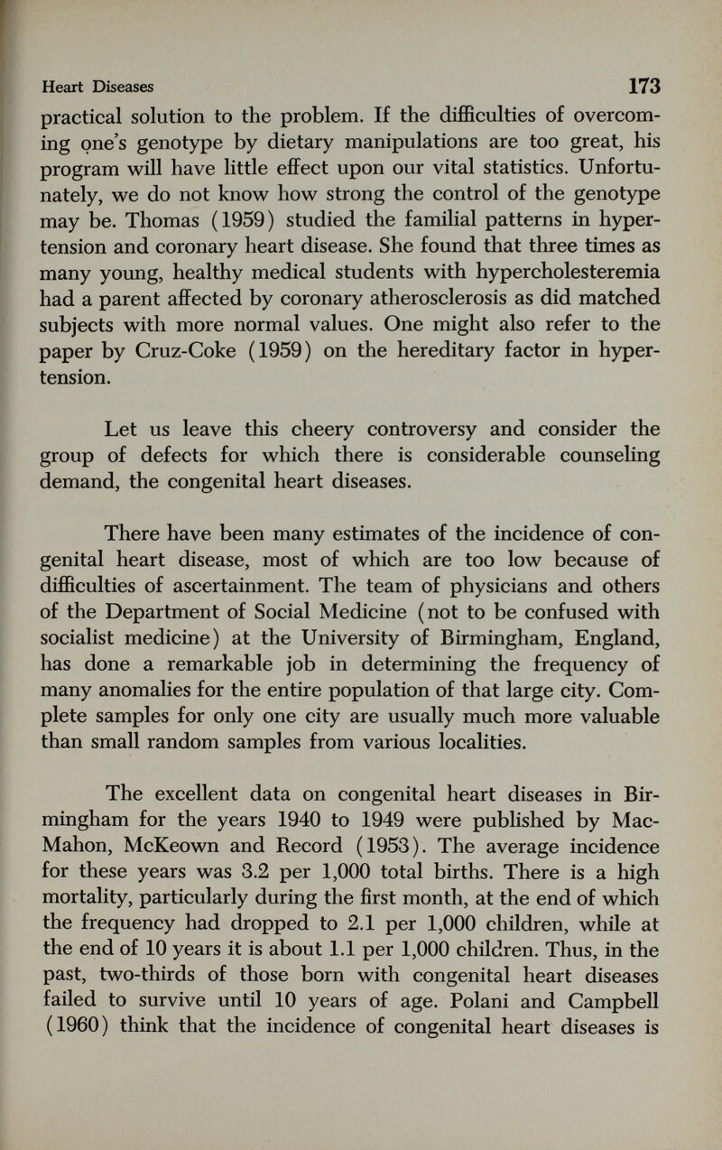 Heart Diseases 173 practical solution to the problem. If the difficulties of overcom¬ ing one's genotype by dietary manipulations are too great, his program will have little effect upon our vital statistics. Unfortu¬ nately, we do not know how strong the control of the genotype may be. Thomas (1959) studied the familial patterns in hyper¬ tension and coronary heart disease. She found that three times as many young, healthy medical students with hypercholesteremia had a parent affected by coronary atherosclerosis as did matched subjects with more normal values. One might also refer to the paper by Cruz-Coke (1959) on the hereditary factor in hyper¬ tension. Let us leave this cheery controversy and consider the group of defects for which there is considerable counseling demand, the congenital heart diseases. There have been many estimates of the incidence of con¬ genital heart disease, most of which are too low because of difficulties of ascertainment. The team of physicians and others of the Department of Social Medicine (not to be confused with socialist medicine) at the University of Birmingham, England, has done a remarkable job in determining the frequency of many anomalies for the entire population of that large city. Com¬ plete samples for only one city are usually much more valuable than small random samples from various localities. The excellent data on congenital heart diseases in Bir¬ mingham for the years 1940 to 1949 were published by Mac- Mahon, McKeown and Record (1953). The average incidence for these years was 3,2 per 1,000 total births. There is a high mortality, particularly during the first month, at the end of which the frequency had dropped to 2.1 per 1,000 children, while at the end of 10 years it is about 1.1 per 1,000 children. Thus, in the past, two-thirds of those born with congenital heart diseases failed to survive until 10 years of age. Polani and Campbell (1960) think that the incidence of congenital heart diseases is