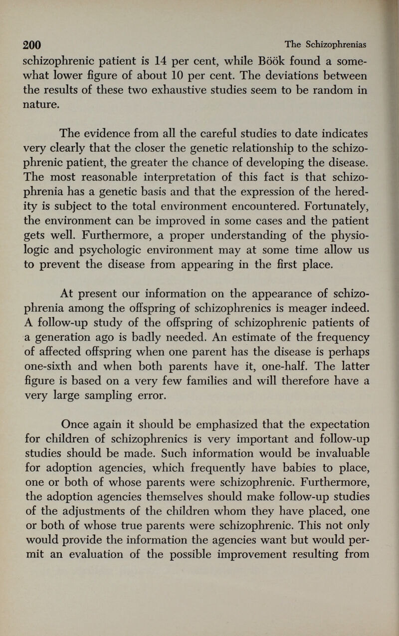 200 The Schizophrenias schizophrenic patient is 14 per cent, while Book found a some¬ what lower figure of about 10 per cent. The deviations between the results of these two exhaustive studies seem to be random in nature. The evidence from all the careful studies to date indicates very clearly that the closer the genetic relationship to the schizo¬ phrenic patient, the greater the chance of developing the disease. The most reasonable interpretation of this fact is that schizo¬ phrenia has a genetic basis and that the expression of the hered¬ ity is subject to the total environment encountered. Fortunately, the environment can be improved in some cases and the patient gets well. Furthermore, a proper understanding of the physio¬ logic and psychologic environment may at some time allow us to prevent the disease from appearing in the first place. At present our information on the appearance of schizo¬ phrenia among the offspring of schizophrenics is meager indeed. A follow-up study of the offspring of schizophrenic patients of a generation ago is badly needed. An estimate of the frequency of affected offspring when one parent has the disease is perhaps one-sixth and when both parents have it, one-half. The latter figure is based on a very few families and will therefore have a very large sampling error. Once again it should be emphasized that the expectation for children of schizophrenics is very important and follow-up studies should be made. Such information would be invaluable for adoption agencies, which frequently have babies to place, one or both of whose parents were schizophrenic. Furthermore, the adoption agencies themselves should make follow-up studies of the adjustments of the children whom they have placed, one or both of whose true parents were schizophrenic. This not only would provide the information the agencies want but would per¬ mit an evaluation of the possible improvement resulting from