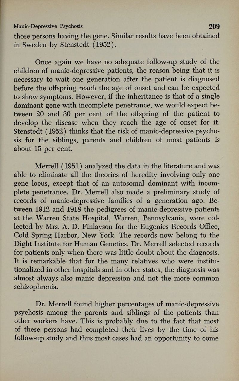 Manic-Depressive Psychosis 209 those persons having the gene. Similar results have been obtained in Sweden by Stenstedt (1952), Once again we have no adequate follow-up study of the children of manic-depressive patients, the reason being that it is necessary to wait one generation after the patient is diagnosed before the ofiFspring reach the age of onset and can be expected to show symptoms. However, if the inheritance is that of a single dominant gene with incomplete penetrance, we would expect be¬ tween 20 and 30 per cent of the offspring of the patient to develop the disease when they reach the age of onset for it. Stenstedt ( 1952 ) thinks that the risk of manic-depressive psycho¬ sis for the siblings, parents and children of most patients is about 15 per cent. Merrell ( 1951 ) analyzed the data in the literature and was able to eliminate all the theories of heredity involving only one gene locus, except that of an autosomal dominant with incom¬ plete penetrance. Dr. Merrell also made a preliminary study of records of manic-depressive families of a generation ago. Be¬ tween 1912 and 1918 the pedigrees of manic-depressive patients at the Warren State Hospital, Warren, Pennsylvania, were col¬ lected by Mrs. A. D. Finlayson for the Eugenics Records Office, Cold Spring Harbor, New York. The records now belong to the Dight Institute for Human Genetics. Dr. Merrell selected records for patients only when there was little doubt about the diagnosis. It is remarkable that for the many relatives who were institu¬ tionalized in other hospitals and in other states, the diagnosis was almost always also manic depression and not the more common schizophrenia. Dr. Merrell found higher percentages of manic-depressive psychosis among the parents and siblings of the patients than other workers have. This is probably due to the fact that most of these persons had completed their lives by the time of his follow-up study and thus most cases had an opportunity to come