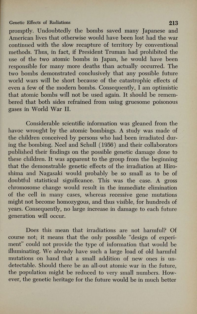 Genetic Effects of Radiations 213 promptly. Undoubtedly the bombs saved many Japanese and American lives that otherwise would have been lost had the war continued with the slow recapture of territory by conventional methods. Thus, in fact, if President Truman had prohibited the use of the two atomic bombs in Japan, he would have been responsible for many more deaths than actually occurred. The two bombs demonstrated conclusively that any possible future world wars will be short because of the catastrophic efiFects of even a few of the modern bombs. Consequently, I am optimistic that atomic bombs will not be used again. It should be remem¬ bered that both sides refrained from using gruesome poisonous gases in World War II. Considerable scientific information was gleaned from the havoc wrought by the atomic bombings. A study was made of the children conceived by persons who had been irradiated dur¬ ing the bombing. Neel and Schull (1956) and their collaborators published their findings on the possible genetic damage done to these children. It was apparent to the group from the beginning that the demonstrable genetic effects of the irradiation at Hiro¬ shima and Nagasaki would probably be so small as to be of doubtful statistical significance. This was the case. A gross chromosome change would result in the immediate elimination of the cell in many cases, whereas recessive gene mutations might not become homozygous, and thus visible, for hundreds of years. Consequently, no large increase in damage to each future generation will occur. Does this mean that irradiations are not harmful? Of course not; it means that the only possible design of experi¬ ment could not provide the type of information that would be illuminating. We already have such a large load of old harmful mutations on hand that a small addition of new ones is un¬ detectable. Should there be an all-out atomic war in the future, the population might be reduced to very small numbers. How¬ ever, the genetic heritage for the future would be in much better