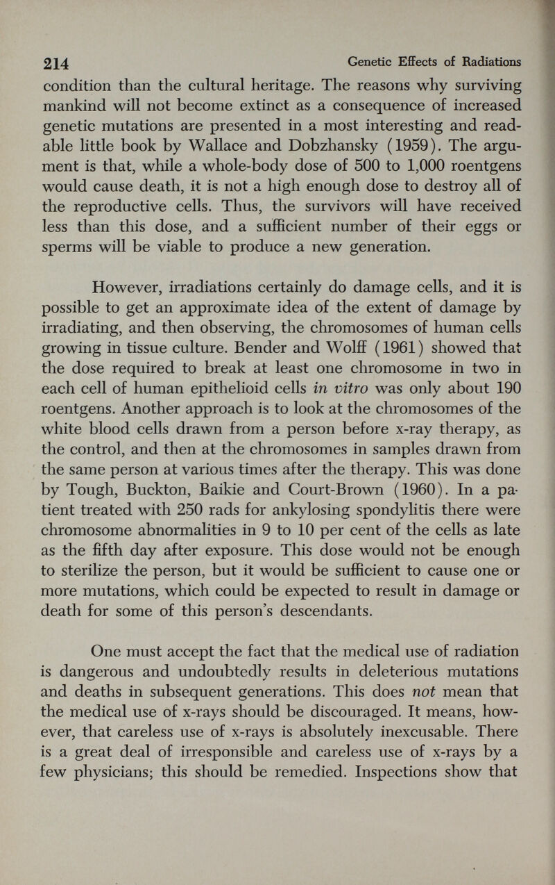 214 Genetic EfiFects of Radiations condition than the cultural heritage. The reasons why surviving mankind will not become extinct as a consequence of increased genetic mutations are presented in a most interesting and read¬ able little book by Wallace and Dobzhansky (1959). The argu¬ ment is that, while a whole-body dose of 500 to 1,000 roentgens would cause death, it is not a high enough dose to destroy all of the reproductive cells. Thus, the survivors will have received less than this dose, and a sufficient number of their eggs or sperms will be viable to produce a new generation. However, irradiations certainly do damage cells, and it is possible to get an approximate idea of the extent of damage by irradiating, and then observing, the chromosomes of human cells growing in tissue culture. Bender and Wolff (1961) showed that the dose required to break at least one chromosome in two in each cell of human epithelioid cells in vitro was only about 190 roentgens. Another approach is to look at the chromosomes of the white blood cells drawn from a person before x-ray therapy, as the control, and then at the chromosomes in samples drawn from the same person at various times after the therapy. This was done by Tough, Buckton, Baikie and Court-Brown (1960). In a pa¬ tient treated with 250 rads for ankylosing spondylitis there were chromosome abnormalities in 9 to 10 per cent of the cells as late as the fifth day after exposure. This dose would not be enough to sterilize the person, but it would be sufficient to cause one or more mutations, which could be expected to result in damage or death for some of this person's descendants. One must accept the fact that the medical use of radiation is dangerous and undoubtedly results in deleterious mutations and deaths in subsequent generations. This does not mean that the medical use of x-rays should be discouraged. It means, how¬ ever, that careless use of x-rays is absolutely inexcusable. There is a great deal of irresponsible and careless use of x-rays by a few physicians; this should be remedied. Inspections show that
