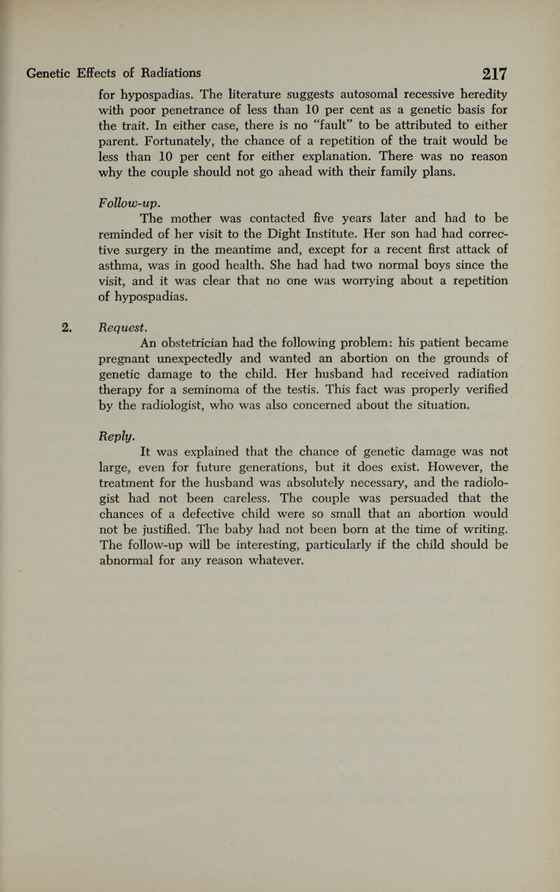 Genetic Effects of Radiations 217 for hypospadias. The literature suggests autosomal recessive heredity with poor penetrance of less than 10 per cent as a genetic basis for the trait. In either case, there is no fault to be attributed to either parent. Fortunately, the chance of a repetition of the trait would be less than 10 per cent for either explanation. There was no reason why the couple should not go ahead with their family plans. Follow-up. The mother was contacted five years later and had to be reminded of her visit to the Dight Institute. Her son had had correc¬ tive surgery in the meantime and, except for a recent first attack of asthma, was in good health. She had had two normal boys since the visit, and it was clear that no one was worrying about a repetition of hypospadias. 2. Request. An obstetrician had the following problem: his patient became pregnant unexpectedly and wanted an abortion on the grounds of genetic damage to the child. Her husband had received radiation therapy for a seminoma of the testis. This fact was properly verified by the radiologist, who was also concerned about the situation. Reply. It was explained that the chance of genetic damage was not large, even for future generations, but it does exist. However, the treatment for the husband was absolutely necessary, and the radiolo¬ gist had not been careless. The couple was persuaded that the chances of a defective child were so small that an abortion would not be justified. The baby had not been born at the time of writing. The follow-up will be interesting, particularly if the child should be abnormal for any reason whatever.