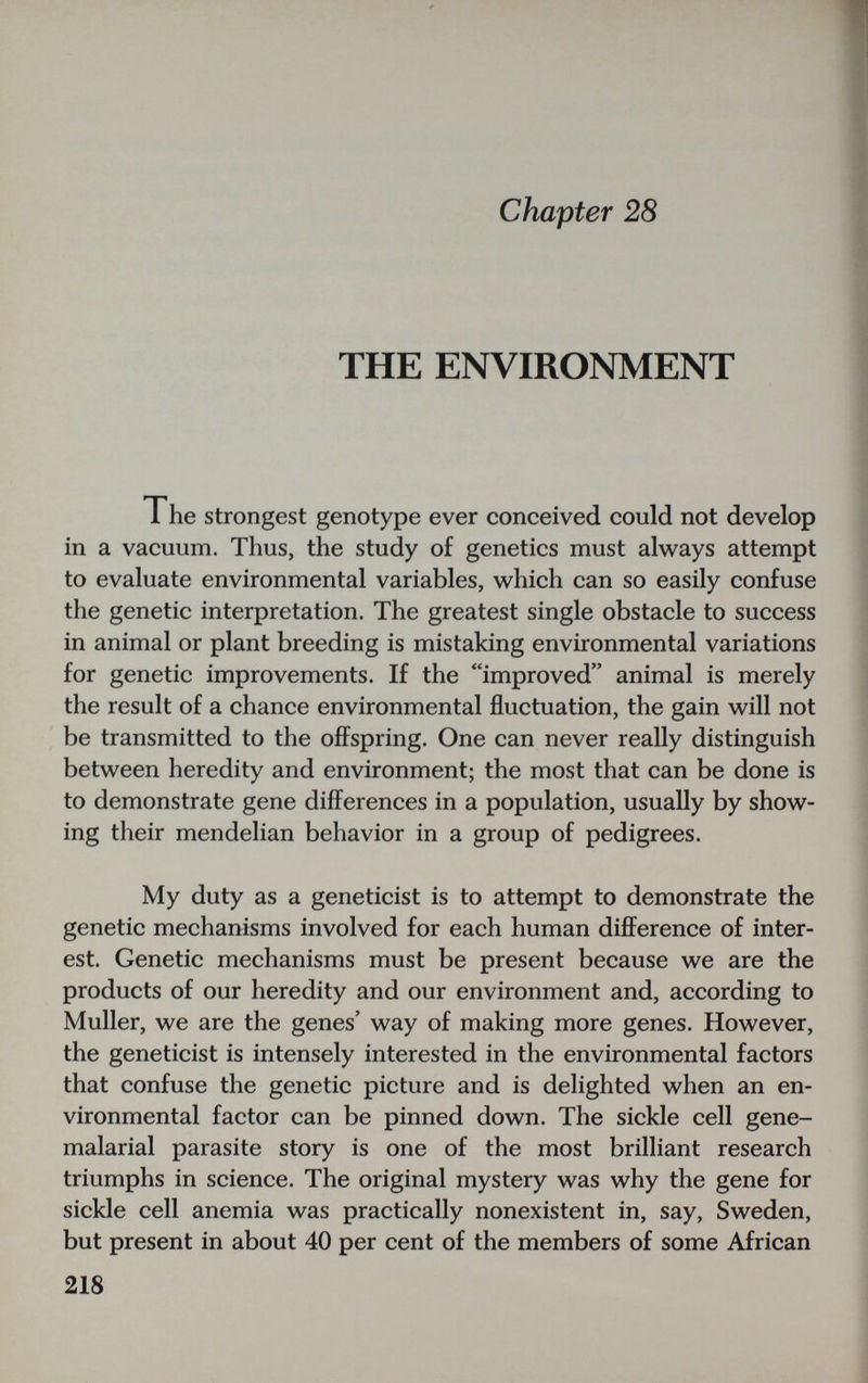 chapter 28 THE ENVIRONMENT Ihe strongest genotype ever conceived could not develop in a vacuum. Thus, the study of genetics must always attempt to evaluate environmental variables, which can so easily confuse the genetic interpretation. The greatest single obstacle to success in animal or plant breeding is mistaking environmental variations for genetic improvements. If the improved animal is merely the result of a chance environmental fluctuation, the gain will not be transmitted to the offspring. One can never really distinguish between heredity and environment; the most that can be done is to demonstrate gene differences in a population, usually by show¬ ing tlieir mendelian behavior in a group of pedigrees. My duty as a geneticist is to attempt to demonstrate the genetic mechanisms involved for each human difference of inter¬ est. Genetic mechanisms must be present because we are the products of our heredity and our environment and, according to Muller, we are the genes' way of making more genes. However, the geneticist is intensely interested in the environmental factors that confuse the genetic picture and is delighted when an en¬ vironmental factor can be pinned down. The sickle cell gene- malarial parasite story is one of the most brilliant research triumphs in science. The original mystery was why the gene for sickle cell anemia was practically nonexistent in, say, Sweden, but present in about 40 per cent of the members of some African 218