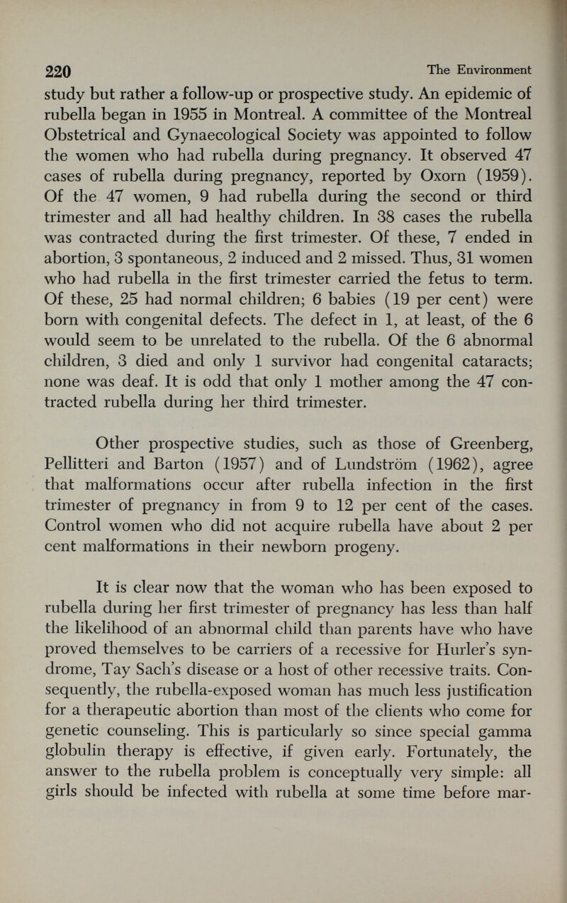 220 The Environment study but rather a follow-up or prospective study. An epidemic of rubella began in 1955 in Montreal. A committee of the Montreal Obstetrical and Gynaecological Society was appointed to follow the women who had rubella during pregnancy. It observed 47 cases of rubella during pregnancy, reported by Oxorn (1959). Of the 47 women, 9 had rubella during the second or third trimester and all had healthy children. In 38 cases the rubella was contracted during the first trimester. Of these, 7 ended in abortion, 3 spontaneous, 2 induced and 2 missed. Thus, 31 women who had rubella in the first trimester carried the fetus to term. Of these, 25 had normal children; 6 babies (19 per cent) were born with congenital defects. The defect in 1, at least, of the 6 would seem to be unrelated to the rubella. Of the 6 abnormal children, 3 died and only 1 survivor had congenital cataracts; none was deaf. It is odd that only 1 mother among the 47 con¬ tracted rubella during her third trimester. Other prospective studies, such as those of Greenberg, Pellitteri and Barton (1957) and of Lundström (1962), agree that malformations occur after rubella infection in the first trimester of pregnancy in from 9 to 12 per cent of the cases. Control women who did not acquire rubella have about 2 per cent malformations in their newborn progeny. It is clear now that the woman who has been exposed to rubella during her first trimester of pregnancy has less than half the likelihood of an abnormal child than parents have who have proved themselves to be carriers of a recessive for Hurler's syn¬ drome, Tay Sach's disease or a host of other recessive traits. Con¬ sequently, the rubella-exposed woman has much less justification for a therapeutic abortion than most of the clients who come for genetic counseling. This is particularly so since special gamma globulin therapy is efiective, if given early. Fortunately, the answer to the rubella problem is conceptually very simple: all girls should be infected with rubella at some time before mar-