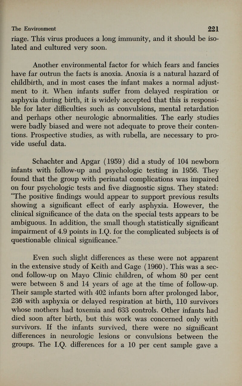 The Environment 221 riage. This virus produces a long immunity, and it should be iso¬ lated and cultured very soon. Another environmental factor for which fears and fancies have far outrun the facts is anoxia. Anoxia is a natural hazard of childbirth, and in most cases the infant makes a normal adjust¬ ment to it. When infants sufiFer from delayed respiration or asphyxia during birth, it is widely accepted that this is responsi¬ ble for later difficulties such as convulsions, mental retardation and perhaps other neurologic abnormalities. The early studies were badly biased and were not adequate to prove their conten¬ tions. Prospective studies, as with rubella, are necessary to pro¬ vide useful data. Schachter and Apgar ( 1959 ) did a study of 104 newborn infants with follow-up and psychologic testing in 1956. They found that the group with perinatal complications was impaired on four psychologic tests and five diagnostic signs. They stated: The positive findings would appear to support previous results showing a significant effect of early asphyxia. However, the clinical significance of the data on the special tests appears to be ambiguous. In addition, the small though statistically significant impairment of 4.9 points in I.Q. for the comphcated subjects is of questionable clinical significance. Even such slight differences as these were not apparent in the extensive study of Keith and Gage ( 1960 ). This was a sec¬ ond follow-up on Mayo Clinic children, of whom 80 per cent were between 8 and 14 years of age at the time of follow-up. Their sample started with 402 infants born after prolonged labor, 236 with asphyxia or delayed respiration at birth, 110 survivors whose mothers had toxemia and 633 controls. Other infants had died soon after birth, but this work was concerned only with survivors. If the infants survived, there were no significant differences in neurologic lesions or convulsions between the groups. The I.Q. differences for a 10 per cent sample gave a