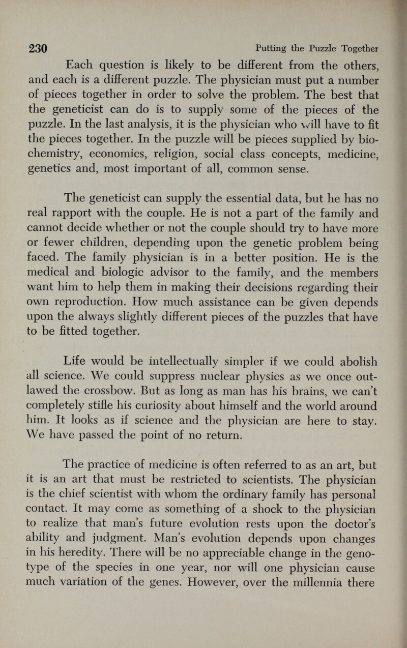 230 Putting the Puzzle Together Each question is likely to be difiPerent from the others, and each is a different puzzle. The physician must put a number of pieces together in order to solve the problem. The best that the geneticist can do is to supply some of the pieces of the puzzle. In the last analysis, it is the physician who \/ill have to fit the pieces together. In the puzzle will be pieces supplied by bio¬ chemistry, economics, religion, social class concepts, medicine, genetics and, most important of all, common sense. The geneticist can supply the essential data, but he has no real rapport with the couple. He is not a part of the family and cannot decide whether or not the couple should try to have more or fewer children, depending upon the genetic problem being faced. The family physician is in a better position. He is the medical and biologic advisor to the family, and the members want him to help them in making their decisions regarding their own reproduction. How much assistance can be given depends upon the always slightly different pieces of the puzzles that have to be fitted together. Life would be intellectually simpler if we could abolish all science. We could suppress nuclear physics as we once out¬ lawed the crossbow. But as long as man has his brains, we can't completely stifle his curiosity about himself and the world around him. It looks as if science and the physician are here to stay. We have passed the point of no return. The practice of medicine is often referred to as an art, but it is an art that must be restricted to scientists. The physician is the chief scientist with whom the ordinary family has personal contact. It may come as something of a shock to the physician to realize that man's future evolution rests upon the doctor's ability and judgment. Man's evolution depends upon changes in his heredity. There will be no appreciable change in the geno¬ type of the species in one year, nor will one physician cause much variation of the genes. However, over the millennia there
