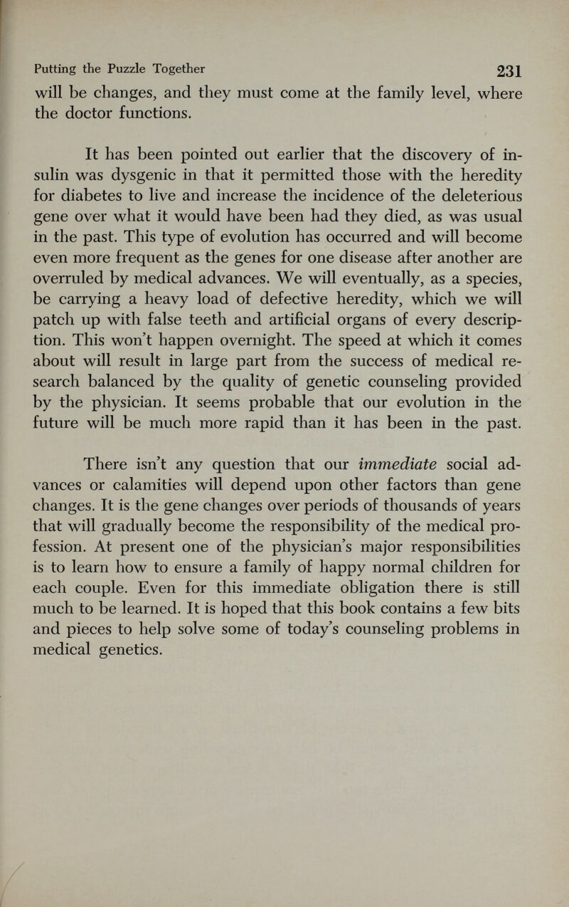Putting the Puzzle Together 231 will be changes, and they must come at the family level, where the doctor functions. It has been pointed out earlier that the discovery of in¬ sulin was dysgenic in that it permitted those with the heredity for diabetes to live and increase the incidence of the deleterious gene over what it would have been had they died, as was usual in the past. This type of evolution has occurred and will become even more frequent as the genes for one disease after another are overruled by medical advances. We will eventually, as a species, be carrying a heavy load of defective heredity, which we will patch up with false teeth and artificial organs of every descrip¬ tion. This won't happen overnight. The speed at which it comes about will result in large part from the success of medical re¬ search balanced by the quality of genetic counseling provided by the physician. It seems probable that our evolution in the future will be much more rapid than it has been in the past. There isn't any question that our immediate social ad¬ vances or calamities will depend upon other factors than gene changes. It is the gene changes over periods of thousands of years that will gradually become the responsibility of the medical pro¬ fession. At present one of the physician's major responsibilities is to learn how to ensure a family of happy normal children for each couple. Even for this immediate obligation there is still much to be learned. It is hoped that this book contains a few bits and pieces to help solve some of today's counseling problems in medical genetics.