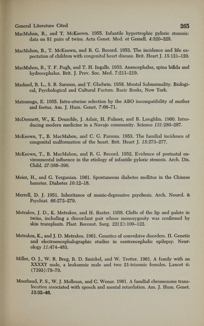 General Literature Cited 265 MacMahon, В., and T. McKeown. 1955. Infantile hypertrophic pyloric stenosis: data on 81 pairs of twins. Acta Genet. Med. et Gemell. 4;320-329. MacMahon, В., T. McKeown, and R. G. Record. 1953. The incidence and life ex¬ pectation of children with congenital heart disease. Brit. Heart J. I5;121-129. MacMahon, В., T. F. Pugh, and T. H. Ingalls. 1953. Anencephalus, spina bifida and hydrocephalus. Brit. J. Prev. Soc. Med. 7:211—219. Masland, R. L., S. B. Sarason, and T. Gladwin. 1958. Mental Subnormality. Biologi¬ cal, Psychological and Cultural Factors. Basic Books, New York. Matsunaga, E. 1955. Intra-uterine selection by the ABO incompatibility of mother and foetus. Am. J. Hum. Genet. 7.-66-71. McDermott, W., K. Deuschle, J. Adair, H. Fulmer, and B. Loughhn. 1960. Intro¬ ducing modern medicine in a Navajo community. Science 131:280-287. McKeown, T., В. MacMahon, and C. G. Parsons. 1953. The familial incidence of congenital malformation of the heart. Brit. Heart J. 15:273-277. McKeown, T., В. MacMahon, and R. G. Record. 1952. Evidence of postnatal en¬ vironmental influence in the etiology of infantile pyloric stenosis. Arch. Dis. Chüd. 27:386-390. Meier, H., and G. Yerganian. 1961. Spontaneous diabetes meUitus in the Chinese hamster. Diabetes 10:12-18. Merrell, D. J. 1951. Inheritance of manic-depressive psychosis. Arch, Neiurol. & Psychiat. 66:272-279. Metrakos, J. D., K. Metrakos, and H. Baxter. 1958. Clefts of the lip and palate in twins, including a discordant pair whose monozygosity was confirmed by skin transplants. Plast. Reconst, Surg. 22(2):109-122. Metrakos, K., and J. D. Metrakos. 1961. Genetics of convulsive disorders. II. Genetic and electroencephalographic studies in centrencephahc epilepsy. Neur¬ ology 11:474-483. Miller, O. J., W. R. Breg, R. D. Smickel, and W. Tretter. 1961. A family with an XXXXY male, a leukaemic male and two 21-trisomic females. Lancet it: (7193):78-79. Moorhead, P. S., W. J. Mellman, and C. Wenar. 1961. A familial chromosome trans¬ location associated with speech and mental retardation. Am. J. Hum. Genet. 13:32-46.