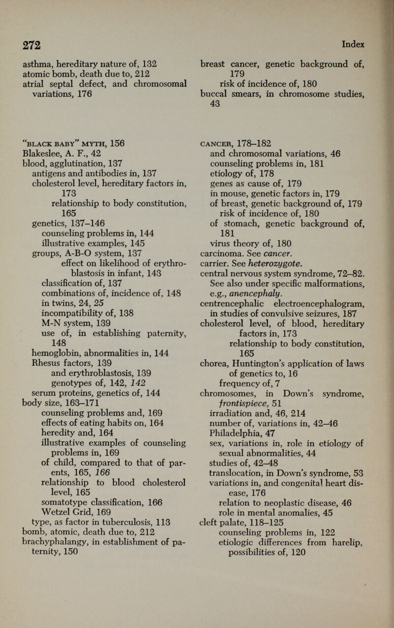 272 Index asthma, hereditary nature of, 132 atomic bomb, death due to, 212 atrial septal defect, and chromosomal variations, 176 breast cancer, genetic background of, 179 risk of incidence of, 180 buccal smears, in chromosome studies, 43 black baby myth, 156 Blakeslee, A. F., 42 blood, agglutination, 137 antigens and antibodies in, 137 cholesterol level, hereditary factors in, 173 relationship to body constitution, 165 genetics, 137-146 counseling problems in, 144 illustrative examples, 145 groups, A-B-O system, 137 effect on likelihood of erythro¬ blastosis in infant, 143 classification of, 137 combinations of, incidence of, 148 in twins, 24, 25 incompatibility of, 138 M-N system, 139 use of, in establishing paternity, 148 hemoglobin, abnormalities in, 144 Rhesus factors, 139 and erythroblastosis, 139 genotypes of, 142, 142 serum proteins, genetics of, 144 body size, 163-171 counseling problems and, 169 effects of eating habits on, 164 heredity and, 164 illustrative examples of counseling problems in, 169 of chüd, compared to that of par¬ ents, 165, 166 relationship to blood cholesterol level, 165 somatotype classification, 166 Wetzel Grid, 169 type, as factor in tuberculosis, 113 bomb, atomic, death due to, 212 brachyphalangy, in establishment of pa¬ ternity, 150 cancer, 178-182 and chromosomal variations, 46 counseling problems in, 181 etiology of, 178 genes as cause of, 179 in mouse, genetic factors in, 179 of breast, genetic background of, 179 risk of incidence of, 180 of stomach, genetic background of, 181 virus theory of, 180 carcinoma. See cancer. carrier. See heterozygote. central nervous system syndrome, 72-82. See also under specific malformations, e.g., anencephaly. centrencephalic electroencephalogram, in studies of convulsive seizures, 187 cholesterol level, of blood, hereditary factors in, 173 relationship to body constitution, 165 chorea, Huntington's application of laws of genetics to, 16 frequency of, 7 chromosomes, in Down's syndrome, frontispiece, 51 irradiation and, 46, 214 number of, variations in, 42-46 Philadelphia, 47 sex, variations in, role in etiology of sexual abnormalities, 44 studies of, 42-48 translocation, in Down's syndrome, 53 variations in, and congenital heart dis¬ ease, 176 relation to neoplastic disease, 46 role in mental anomalies, 45 cleft palate, 118-125 counseling problems in, 122 etiologic differences from harelip, possibilities of, 120