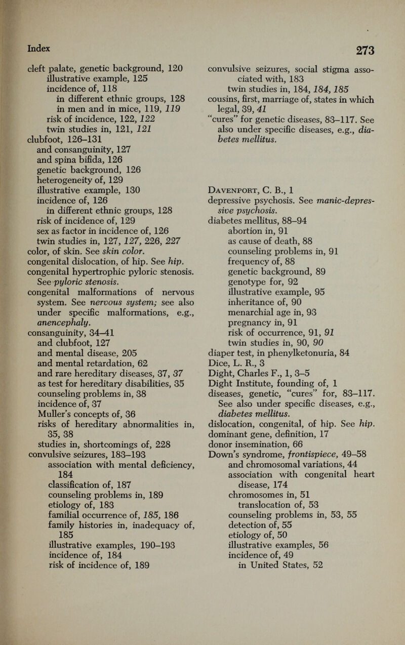 Index cleft palate, genetic background, 120 illustrative example, 125 incidence of, 118 in diflFerent ethnic groups, 128 in men and in mice, 119, 119 risk of incidence, 122,122 twin studies in, 121, 121 clubfoot, 126-131 and consanguinity, 127 and spina bifida, 126 genetic background, 126 heterogeneity of, 129 illustrative example, 130 incidence of, 126 in different ethnic groups, 128 risk of incidence of, 129 sex as factor in incidence of, 126 twin studies in, 127, 127, 226, 227 color, of skin. See skin color. congenital dislocation, of hip. See hip. congenital hypertrophic pyloric stenosis. See pyloric stenosis. congenital malformations of nervous system. See nervous system; see also under specific malformations, e.g., anencephaly. consanguinity, 34-41 and clubfoot, 127 and mental disease, 205 and mental retardation, 62 and rare hereditary diseases, 37, 37 as test for hereditary disabilities, 35 counseling problems in, 38 incidence of, 37 Muller's concepts of, 36 risks of hereditary abnormalities in, 35, 38 studies in, shortcomings of, 228 convulsive seizures, 183-193 association with mental deficiency, 184 classification of, 187 counseling problems in, 189 etiology of, 183 familial occurrence of, 185, 186 family histories in, inadequacy of, 185 illustrative examples, 190-193 incidence of, 184 risk of incidence of, 189 273 convulsive seizures, social stigma asso¬ ciated with, 183 twin studies in, 184,184,185 cousins, first, marriage of, states in which legal, 39, 41 cures for genetic diseases, 83-117. See also under specific diseases, e.g., dia¬ betes mellitus. Davenport, C. В., 1 depressive psychosis. See manic-depres¬ sive psychosis. diabetes mellitus, 88-94 abortion in, 91 as cause of death, 88 counseling problems in, 91 frequency of, 88 genetic background, 89 genotype for, 92 illustrative example, 95 inheritance of, 90 menarchial age in, 93 pregnancy in, 91 risk of occurrence, 91, twin studies in, 90, 90 diaper test, in phenylketonuria, 84 Dice, L. R., 3 Dight, Charles F., 1, 3-5 Dight Institute, founding of, 1 diseases, genetic, cures for, 83-117. See also under specific diseases, e.g., diabetes mellitus. dislocation, congenital, of hip. See hip. dominant gene, definition, 17 donor insemination, 66 Dovra's syndrome, frontispiece, 49-58 and chromosomal variations, 44 association with congenital heart disease, 174 chromosomes in, 51 translocation of, 53 counseling problems in, 53, 55 detection of, 55 etiology of, 50 illustrative examples, 56 incidence of, 49 in United States, 52