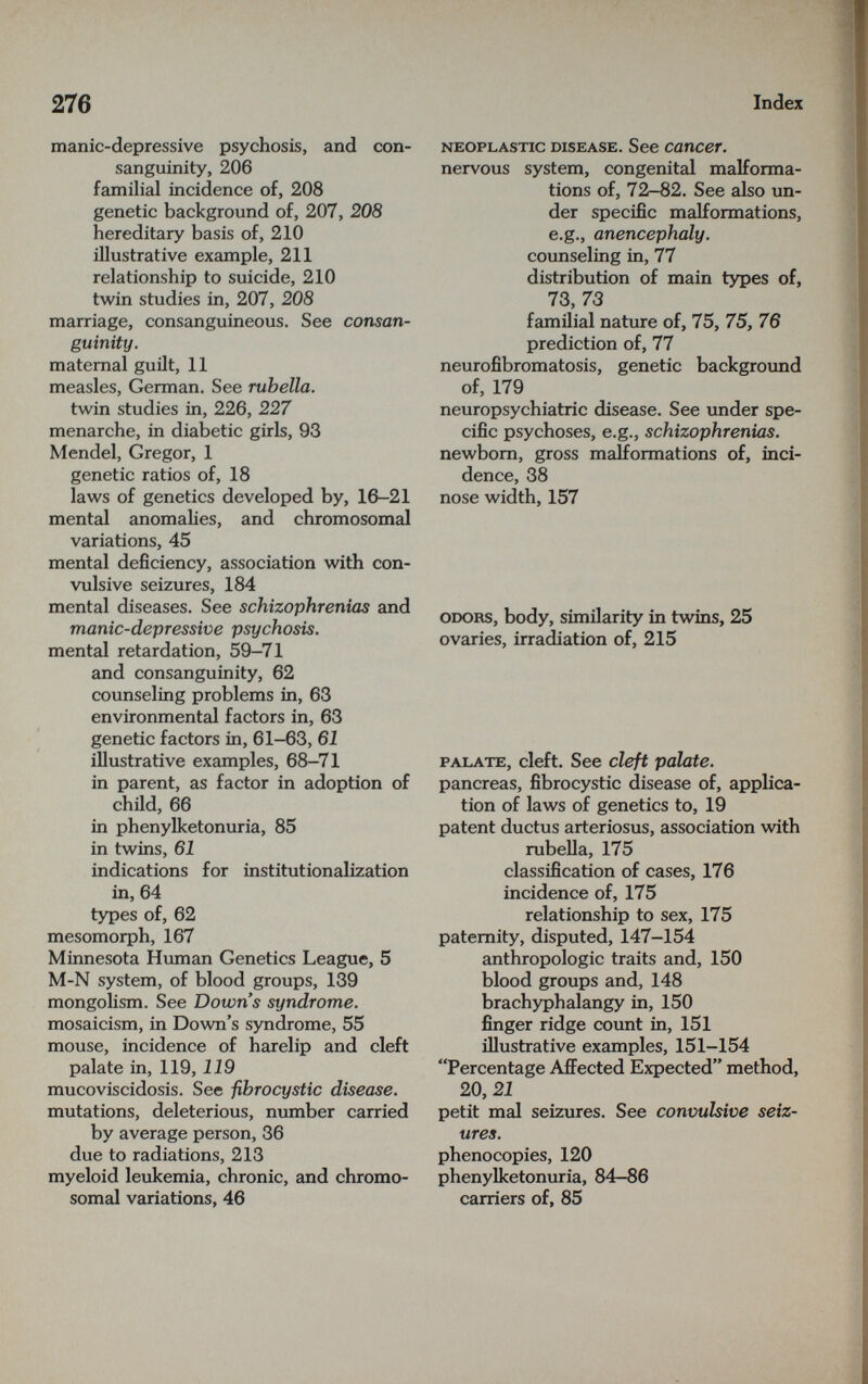 276 Index manic-depressive psychosis, and con¬ sanguinity, 206 familial incidence of, 208 genetic background of, 207, 208 hereditary basis of, 210 illustrative example, 211 relationship to suicide, 210 twin studies in, 207, 208 marriage, consanguineous. See consan¬ guinity. maternal guilt, 11 measles, German. See rubella. twin studies in, 226, 227 menarche, in diabetic girls, 93 Mendel, Gregor, 1 genetic ratios of, 18 laws of genetics developed by, 16-21 mental anomalies, and chromosomal variations, 45 mental deficiency, association with con¬ vulsive seizures, 184 mental diseases. See schizophrenias and manic-depressive psychosis. mental retardation, 59-71 and consanguinity, 62 counseling problems in, 63 environmental factors in, 63 genetic factors in, 61-63, 61 illustrative examples, 68-71 in parent, as factor in adoption of child, 66 in phenylketonuria, 85 in twins, 61 indications for institutionalization in, 64 types of, 62 mesomorph, 167 Minnesota Hvunan Genetics League, 5 M-N system, of blood groups, 139 mongolism. See Down's syndrome. mosaicism, in Down's syndrome, 55 mouse, incidence of harelip and cleft palate in, 119, 119 mucoviscidosis. See fibrocystic disease. mutations, deleterious, number carried by average person, 36 due to radiations, 213 myeloid leukemia, chronic, and chromo¬ somal variations, 46 NEOPLASTIC DISEASE. See cancer. nervous system, congenital malforma¬ tions of, 72—82. See also un¬ der specific malformations, e.g., anencephaly. counseling in, 77 distribution of main types of, 73, 73 familial nature of, 75, 75, 76 prediction of, 77 neurofibromatosis, genetic background of, 179 neuropsychiatrie disease. See under spe¬ cific psychoses, e.g., schizophrenias. newborn, gross malformations of, inci¬ dence, 38 nose width, 157 ODORS, body, similarity in twins, 25 ovaries, irradiation of, 215 PALATE, cleft. See cleft palate. pancreas, fibrocystic disease of, applica¬ tion of laws of genetics to, 19 patent ductus arteriosus, association with rubella, 175 classification of cases, 176 incidence of, 175 relationship to sex, 175 paternity, disputed, 147-154 anthropologic traits and, 150 blood groups and, 148 brachyphalangy in, 150 finger ridge count in, 151 iHustrative examples, 151-154 Percentage AfiFected Expected method, 20,21 petit mal seizures. See convulsive seiz¬ ures. phenocopies, 120 phenylketonuria, 84—86 carriers of, 85