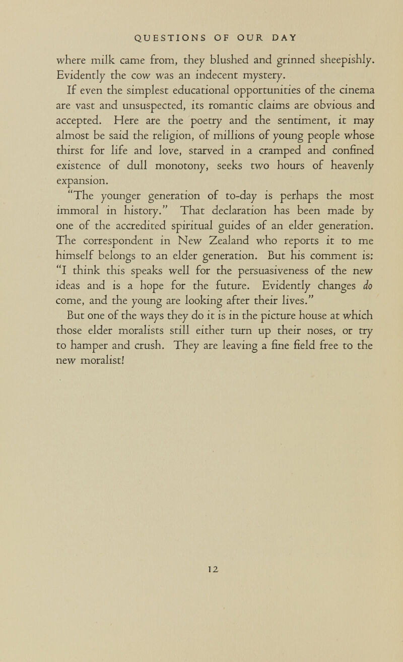 QUESTIONS OF OUR DAY where milk came from, they blushed and grinned sheepishly. Evidently the cow was an indecent mystery. If even the simplest educational opportunities of the cinema are vast and unsuspected, its romantic claims are obvious and accepted. Here are the poetry and the sentiment, it may almost be said the religion, of millions of young people whose thirst for life and love, starved in a cramped and confined existence of dull monotony, seeks two hours of heavenly expansion. The younger generation of to-day is perhaps the most immoral in history. That declaration has been made by one of the accredited spiritual guides of an elder generation. The correspondent in New Zealand who reports it to me himself belongs to an elder generation. But his comment is: I think this speaks well for the persuasiveness of the new ideas and is a hope for the future. Evidently changes do come, and the young are looking after their lives. But one of the ways they do it is in the picture house at which those elder moralists still either turn up their noses, or try to hamper and crush. They are leaving a fine field free to the new moralist! 12