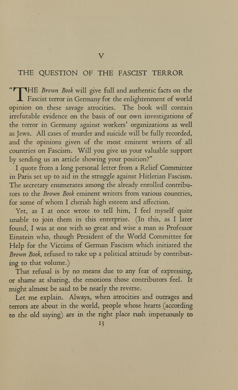 V THE QUESTION OF THE FASCIST TERROR HE Brown Book will give full and authentic facts on the Fascist terror in Germany for the enlightenment of world opinion on these savage atrocities. The book will contain irrefutable evidence on the basis of our own investigations of the terror in Germany against workers' organizations as well as Jews. All cases of murder and suicide will be fully recorded, and the opinions given of the most eminent writers of all countries on Fascism. Will you give us your valuable support by sending us an article showing your position? I quote from a long personal letter from a Relief Committee in Paris set up to aid in the struggle against Hitlerian Fascism. The secretary enumerates among the already enrolled contribu¬ tors to the Brown Book eminent writers from various countries, for some of whom I cherish high esteem and affection. Yet, as I at once wrote to tell him, I feel myself quite unable to join them in this enterprise. (In this, as I later found, I was at one with so great and wise a man as Professor Einstein who, though President of the World Committee for Help for the Victims of German Fascism which initiated the Brown Book, refused to take up a political attitude by contribut¬ ing to that volume.) That refusal is by no means due to any fear of expressing, or shame at sharing, the emotions those contributors feel. It might almost be said to be nearly the reverse. Let me explain. Always, when atrocities and outrages and terrors are about in the world, people whose hearts (according to the old saying) are in the right place rush impetuously to