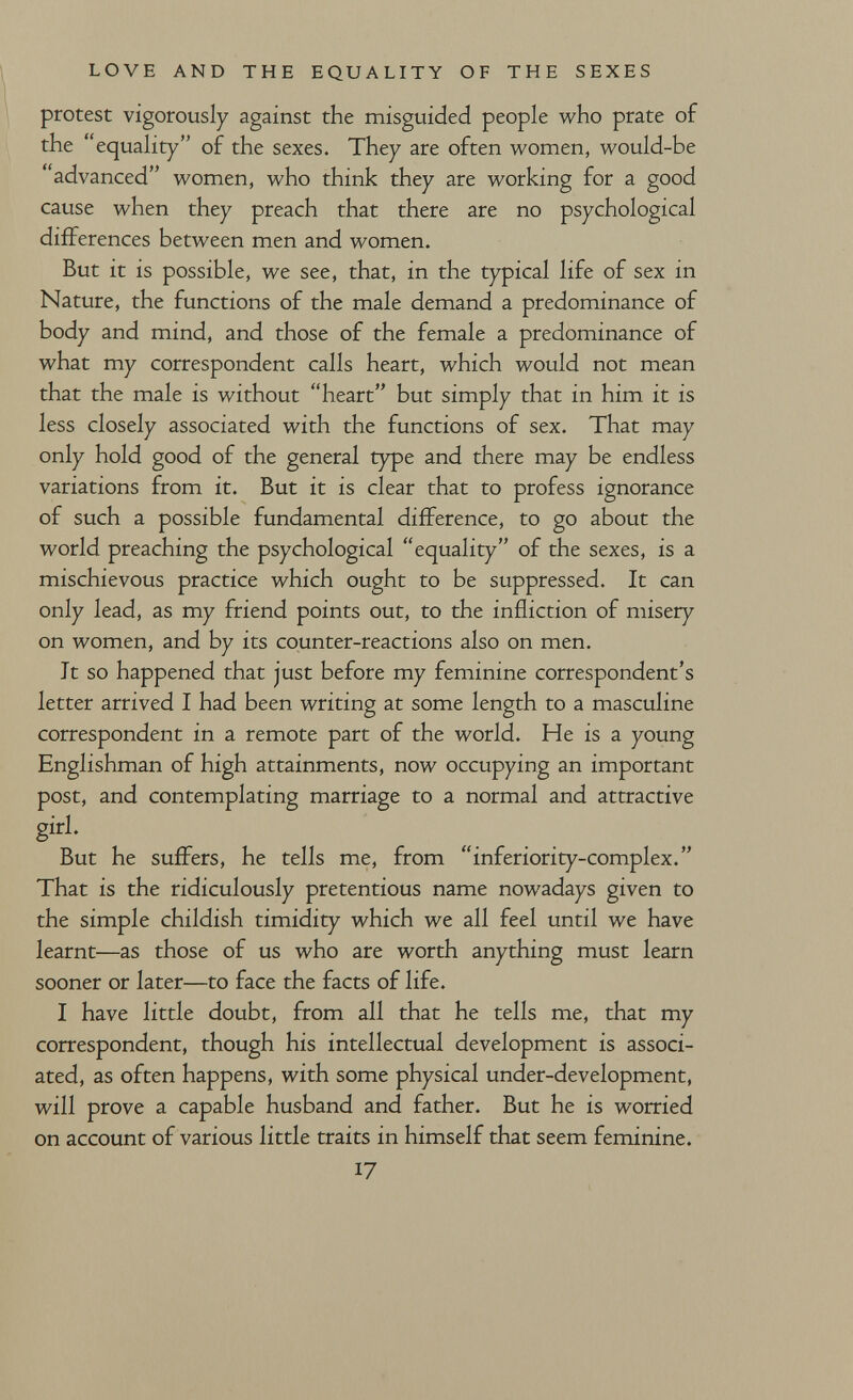 LOVE AND THE EQUALITY OF THE SEXES protest vigorously against the misguided people who prate of the equality of the sexes. They are often women, would-be advanced women, who think they are working for a good cause when they preach that there are no psychological differences between men and women. But it is possible, we see, that, in the typical life of sex in Nature, the functions of the male demand a predominance of body and mind, and those of the female a predominance of what my correspondent calls heart, which would not mean that the male is without heart but simply that in him it is less closely associated with the functions of sex. That may only hold good of the general type and there may be endless variations from it. But it is clear that to profess ignorance of such a possible fundamental difference, to go about the world preaching the psychological equality of the sexes, is a mischievous practice which ought to be suppressed. It can only lead, as my friend points out, to the infliction of misery on women, and by its counter-reactions also on men. It so happened that just before my feminine correspondent's letter arrived I had been writing at some length to a masculine correspondent in a remote part of the world. He is a young Englishman of high attainments, now occupying an important post, and contemplating marriage to a normal and attractive girl- But he suffers, he tells me, from inferiority-complex. That is the ridiculously pretentious name nowadays given to the simple childish timidity which we all feel until we have learnt—as those of us who are worth anything must learn sooner or later—to face the facts of life. I have little doubt, from all that he tells me, that my correspondent, though his intellectual development is associ¬ ated, as often happens, with some physical under-development, will prove a capable husband and father. But he is worried on account of various little traits in himself that seem feminine. 17