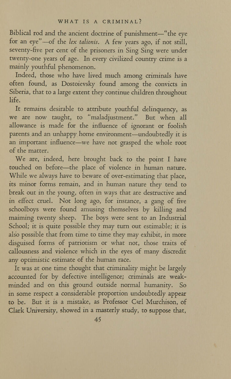 WHAT IS A CRIMINAL? Biblical rod and the ancient doctrine of punishment—the eye for an eye—of the lex talionis. A few years ago, if not still, seventy-five per cent of the prisoners in Sing Sing were under twenty-one years of age. In every civilized country crime is a mainly youthful phenomenon. Indeed, those who have lived much among criminals have often found, as Dostoievsky found among the convicts in Siberia, that to a large extent they continue children throughout life. It remains desirable to attribute youthful delinquency, as we are now taught, to maladjustment. But when all allowance is made for the influence of ignorant or foolish parents and an unhappy home environment—undoubtedly it is an important influence—we have not grasped the whole root of the matter. We are, indeed, here brought back to the point I have touched on before—the place of violence in human nature. While we always have to beware of over-estimating that place, its minor forms remain, and in human nature they tend to break out in the young, often in ways that are destructive and in efl^ect cruel. Not long ago, for instance, a gang of five schoolboys were found amusing themselves by killing and maiming twenty sheep. The boys were sent to an Industrial School; it is quite possible they may turn out estimable; it is also possible that from time to time they may exhibit, in more disguised forms of patriotism or what not, those traits of callousness and violence which in the eyes of many discredit any optimistic estimate of the human race. It was at one time thought that criminality might be largely accounted for by defective intelligence; criminals are weak- minded and on this ground outside normal humanity. So in some respect a considerable proportion undoubtedly appear to be. But it is a mistake, as Professor Carl Murchison, of Clark University, showed in a masterly study, to suppose that, 45