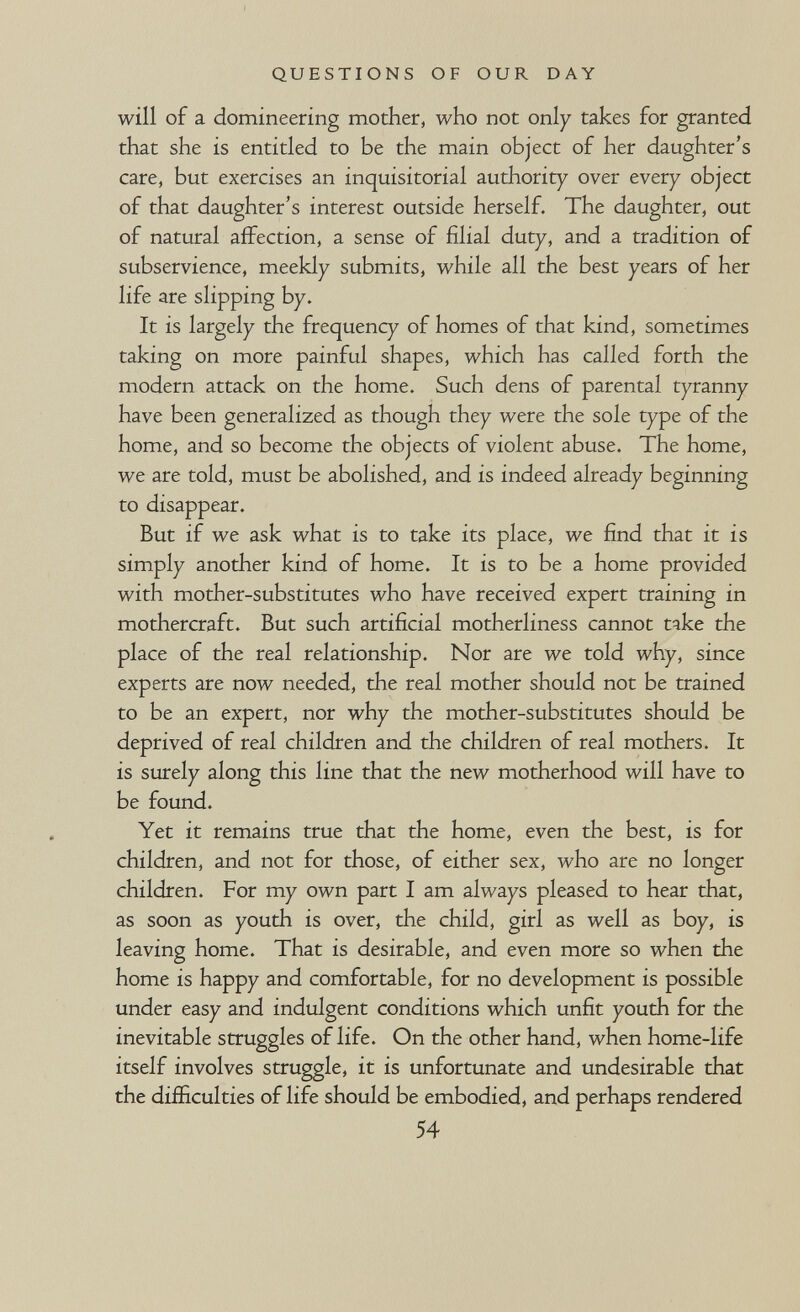 QUESTIONS OF OUR DAY will of a domineering mother, who not only takes for granted that she is entitled to be the main object of her daughter's care, but exercises an inquisitorial authority over every object of that daughter's interest outside herself. The daughter, out of natural affection, a sense of filial duty, and a tradition of subservience, meekly submits, while all the best years of her life are slipping by. It is largely the frequency of homes of that kind, sometimes taking on more painful shapes, which has called forth the modern attack on the home. Such dens of parental tyranny have been generalized as though they were the sole type of the home, and so become the objects of violent abuse. The home, we are told, must be abolished, and is indeed already beginning to disappear. But if we ask what is to take its place, we find that it is simply another kind of home. It is to be a home provided with mother-substitutes who have received expert training in mothercraft. But such artificial motherliness cannot take the place of the real relationship. Nor are we told why, since experts are now needed, the real mother should not be trained to be an expert, nor why the mother-substitutes should be deprived of real children and the children of real mothers. It is surely along this line that the new motherhood will have to be found. Yet it remains true that the home, even the best, is for children, and not for those, of either sex, who are no longer children. For my own part I am always pleased to hear that, as soon as youth is over, the child, girl as well as boy, is leaving home. That is desirable, and even more so when the home is happy and comfortable, for no development is possible under easy and indulgent conditions which unfit youth for the inevitable struggles of life. On the other hand, when home-life itself involves struggle, it is unfortunate and undesirable that the difficulties of life should be embodied, and perhaps rendered 54