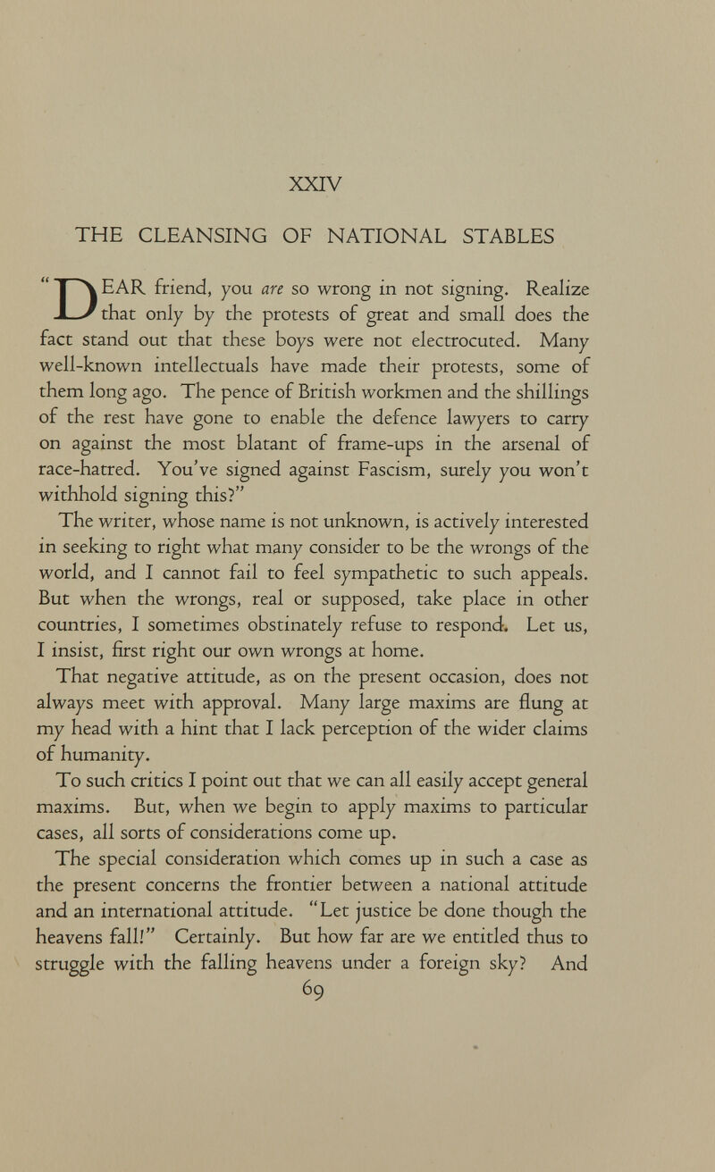 XXIV THE CLEANSING OF NATIONAL STABLES Dear friend, you are so wrong in not signing. Realize that only by the protests of great and small does the fact stand out that these boys were not electrocuted. Many well-known intellectuals have made their protests, some of them long ago. The pence of British workmen and the shillings of the rest have gone to enable the defence lawyers to carry on against the most blatant of frame-ups in the arsenal of race-hatred. You've signed against Fascism, surely you won't withhold signing this? The writer, whose name is not unknown, is actively interested in seeking to right what many consider to be the wrongs of the world, and I cannot fail to feel sympathetic to such appeals. But when the wrongs, real or supposed, take place in other countries, I sometimes obstinately refuse to respond. Let us, I insist, first right our own wrongs at home. That negative attitude, as on the present occasion, does not always meet with approval. Many large maxims are flung at my head with a hint that I lack perception of the wider claims of humanity. To such critics I point out that we can all easily accept general maxims. But, when we begin to apply maxims to particular cases, all sorts of considerations come up. The special consideration which comes up in such a case as the present concerns the frontier between a national attitude and an international attitude. Let justice be done though the heavens fall! Certainly. But how far are we entitled thus to struggle with the falling heavens under a foreign sky? And 69