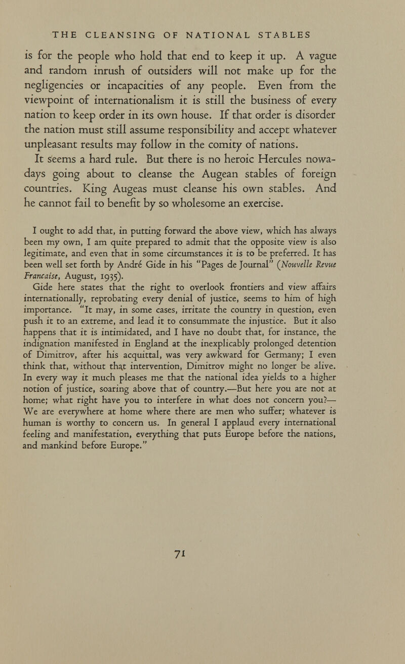 THE CLEANSING OF NATIONAL STABLES is for the people who hold that end to keep it up. A vague and random inrush of outsiders will not make up for the negligencies or incapacities of any people. Even from the viewpoint of internationalism it is still the business of every nation to keep order in its own house. If that order is disorder the nation must still assume responsibility and accept whatever unpleasant results may follow in the comity of nations. It seems a hard rule. But there is no heroic Hercules nowa¬ days going about to cleanse the Augean stables of foreign countries. King Augeas must cleanse his own stables. And he cannot fail to benefit by so wholesome an exercise. I ought to add that, in putting forward the above view, which has always been my own, I am quite prepared to admit that the opposite view is also legitimate, and even that in some circumstances it is to be preferred. It has been well set forth by André Gide in his Pages de Journal (^Nouvelle Revue Française, August, 1935). Gide here states that the right to overlook frontiers and view aflFairs internationally, reprobating every denial of justice, seems to him of high importance. It may, in some cases, irritate the country in question, even push it to an extreme, and lead it to consummate the injustice. But it also happens that it is intimidated, and I have no doubt that, for instance, the indignation manifested in England at the inexpHcably prolonged detention of Dimitrov, after his acquittal, was very awkward for Germany; I even think that, without tha^t intervention, Dimitrov might no longer be alive. In every way it much pleases me that the national idea yields to a higher notion of justice, soaring above that of country.—But here you are not at home; what right have you to interfere in what does not concern you?— We are everywhere at home where there are men who suffer; whatever is human is worthy to concern us. In general I applaud every international feeling and manifestation, everything that puts Europe before the nations, and mankind before Europe. 71