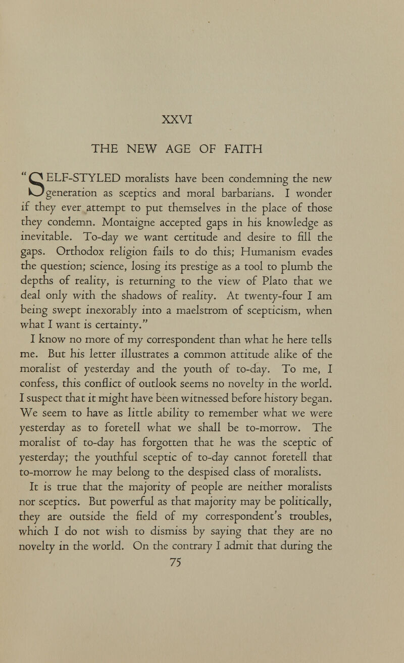 XXVI THE NEW AGE OF FAITH SELF-STYLED moralists have been condemning the new generation as sceptics and moral barbarians. I wonder if they ever attempt to put themselves in the place of those they condemn. Montaigne accepted gaps in his knowledge as inevitable. To-day we want certitude and desire to fill the gaps. Orthodox religion fails to do this; Humanism evades the question; science, losing its prestige as a tool to plumb the depths of reality, is returning to the view of Plato that we deal only with the shadows of reality. At twenty-four I am being swept inexorably into a maelstrom of scepticism, when what I want is certainty. I know no more of my correspondent than what he here tells me. But his letter illustrates a common attitude alike of the moralist of yesterday and the youth of to-day. To me, I confess, this conflict of outlook seems no novelty in the world. I suspect that it might have been witnessed before history began. We seem to have as little ability to remember what we were yesterday as to foretell what we shall be to-morrow. The moralist of to-day has forgotten that he was the sceptic of yesterday; the youthful sceptic of to-day cannot foretell that to-morrow he may belong to the despised class of moralists. It is true that the majority of people are neither moralists nor sceptics. But powerful as that majority may be politically, they are outside the field of my correspondent's troubles, which I do not wish to dismiss by saying that they are no novelty in the world. On the contrary I admit that during the 75