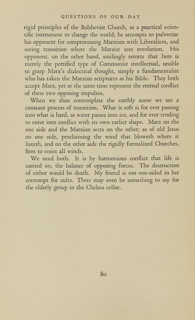 QUESTIONS OF OUR DAY rigid principles of the Bolshevist Church, as a practical scien¬ tific instrument to change the world; he attempts to pulverize his opponent for compromising Marxism with Liberalism, and seeing transition where the Marxist sees revolution. His opponent, on the other hand, smilingly retorts that here is merely the petrified type of Communist intellectual, unable to grasp Marx's dialectical thought, simply a fundamentalist who has taken the Marxian scriptures as his Bible. They both accept Marx, yet at the same time represent the eternal conflict of these two opposing impulses. When we thus contemplate the earthly scene we see a constant process of transition. What is soft is for ever passing into what is hard, as water passes into ice, and for ever tending to enter into conflict with its own earlier shape. Marx on the one side and the Marxian sects on the other; as of old Jesus on one side, proclaiming the wind that bloweth where it listeth, and on the other side the rigidly formalized Churches, firm to resist all winds. We need both. It is by harmonious conflict that life is carried on, the balance of opposing forces. The destruction of either would be death. My friend is too one-sided in her contempt for cults. There may even be something to say for the elderly group in the Chelsea cellar. 80 \