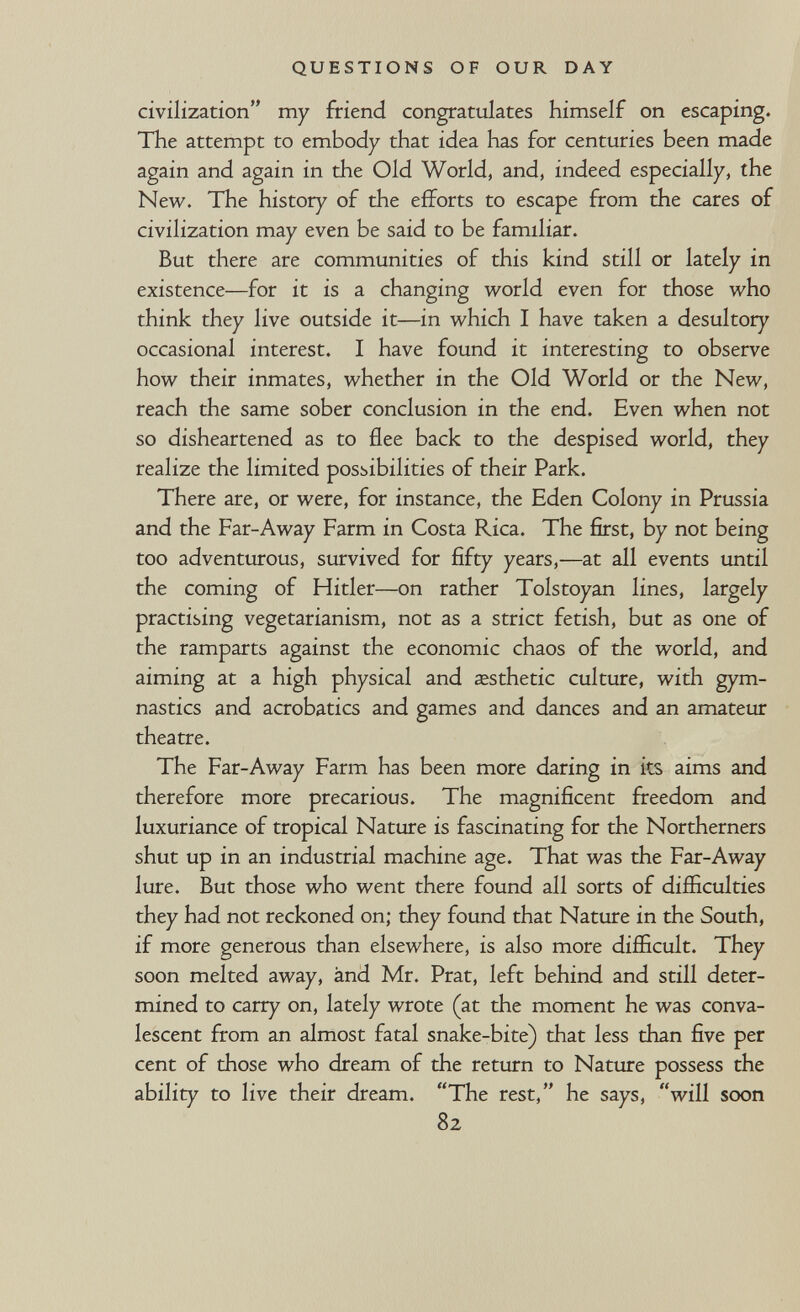 QUESTIONS OF OUR DAY civilization my friend congratulates himself on escaping. The attempt to embody that idea has for centuries been made again and again in the Old World, and, indeed especially, the New. The history of the efforts to escape from the cares of civilization may even be said to be familiar. But there are communities of this kind still or lately in existence—for it is a changing world even for those who think they live outside it—in which I have taken a desultory occasional interest. I have found it interesting to observe how their inmates, whether in the Old World or the New, reach the same sober conclusion in the end. Even when not so disheartened as to flee back to the despised world, they realize the limited possibilities of their Park. There are, or were, for instance, the Eden Colony in Prussia and the Far-Away Farm in Costa Rica. The first, by not being too adventurous, survived for fifty years,—at all events until the coming of Hitler—on rather Tolstoyan lines, largely practising vegetarianism, not as a strict fetish, but as one of the ramparts against the economic chaos of the world, and aiming at a high physical and esthetic culture, with gym¬ nastics and acrobatics and games and dances and an amateur theatre. The Far-Away Farm has been more daring in its aims and therefore more precarious. The magnificent fireedom and luxuriance of tropical Nature is fascinating for the Northerners shut up in an industrial machine age. That was the Far-Away lure. But those who went there found all sorts of difficulties they had not reckoned on; they found that Nature in the South, if more generous than elsewhere, is also more difficult. They soon melted away, ànd Mr. Prat, left behind and still deter¬ mined to carry on, lately wrote (at the moment he was conva¬ lescent from an almost fatal snake-bite) that less than five per cent of those who dream of the return to Nature possess the ability to live their dream. The rest, he says, will soon 82