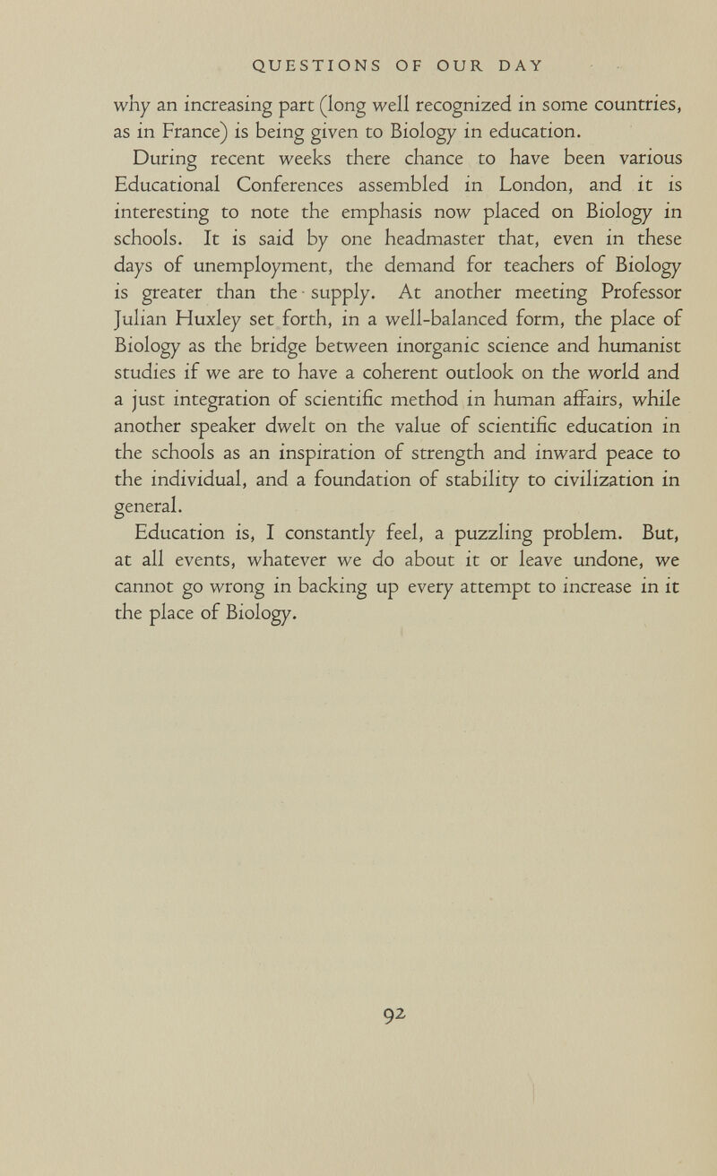 QUESTIONS OF OUR DAY why an increasing part (long well recognized in some countries, as in France) is being given to Biology in education. During recent weeks there chance to have been various Educational Conferences assembled in London, and it is interesting to note the emphasis now placed on Biology in schools. It is said by one headmaster that, even in these days of unemployment, the demand for teachers of Biology is greater than the - supply. At another meeting Professor Julian Huxley set forth, in a well-balanced form, the place of Biology as the bridge between inorganic science and humanist studies if we are to have a coherent outlook on the world and a just integration of scientific method in human affairs, while another speaker dwelt on the value of scientific education in the schools as an inspiration of strength and inward peace to the individual, and a foundation of stability to civilization in general. Education is, I constantly feel, a puzzling problem. But, at all events, whatever we do about it or leave undone, we cannot go wrong in backing up every attempt to increase in it the place of Biology. 92