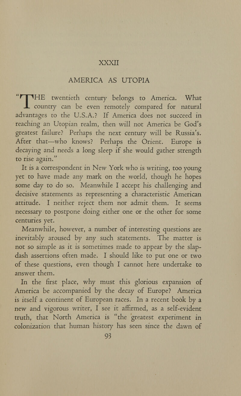 XXXII AMERICA AS UTOPIA THE twentieth century belongs to America. What country can be even remotely compared for natural advantages to the U.S.A.? If America does not succeed in reaching an Utopian realm, then will not America be God's greatest failure? Perhaps the next century will be Russia's. After that—who knows? Perhaps the Orient. Europe is decaying and needs a long sleep if she would gather strength to rise again. It is a correspondent in New York who is writing, too young yet to have made any mark on the world, though he hopes some day to do so. Meanwhile I accept his challenging and decisive statements as representing a characteristic American attitude. I neither reject them nor admit them. It seems necessary to postpone doing either one or the other for some centuries yet. Meanwhile, however, a number of interesting questions are inevitably aroused by any such statements. The matter is not so simple as it is sometimes made to appear by the slap¬ dash assertions often made. I should like to put one or two of these questions, even though I cannot here undertake to answer them. In the first place, why must this glorious expansion of America be accompanied by the decay of Europe? America is itself a continent of European races. In a recent book by a new and vigorous writer, I see it affirmed, as a self-evident truth, that North America is the greatest experiment in colonization that human history has seen since the dawn of 93