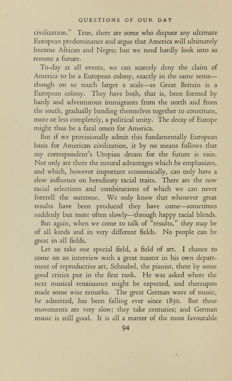 QUESTIONS OF OUR DAY civilization. True, there are some who dispute any ultimate European predominance and argue that America will ultimately- become African and Negro; but we need hardly look into so remote a future. To-day at all events, we can scarcely deny the claim of America to be a European colony, exactly in the same sense— though on so much larger a scale—as Great Britain is a European colony. They have both, that is, been formed by hardy and adventurous immigrants from the north and from the south, gradually banding themselves together to constitute, more or less completely, a political unity. The decay of Europe might thus be a fatal omen for America. But if we provisionally admit this fundamentally European basis for American civilization, it by no means follows that my correspondent's Utopian dream for the future is vain. Not only are there the natural advantages which he emphasizes, and which, however important economically, can only have a slow influence on hereditary racial traits. There are the new racial selections and combinations of which we can never foretell the outcome. We only know that whenever great results have been produced they have come—sometimes suddenly but more often slowly—through happy racial blends. But again, when we come to talk of results, they may be of all kinds and in very different fields. No people can be great in all fields. Let us take one special field, a field of art. I chance to come on an interview with a great master in his own depart¬ ment of reproductive art, Schnabel, the pianist, there by some good critics put in the first rank. He was asked where the next musical renaissance might be expected, and thereupon made some wise remarks. The great German wave of music, he admitted, has been falling ever since 1830. But these movements are very slow; they take centuries; and German music is still good. It is all a matter of the most favourable 94