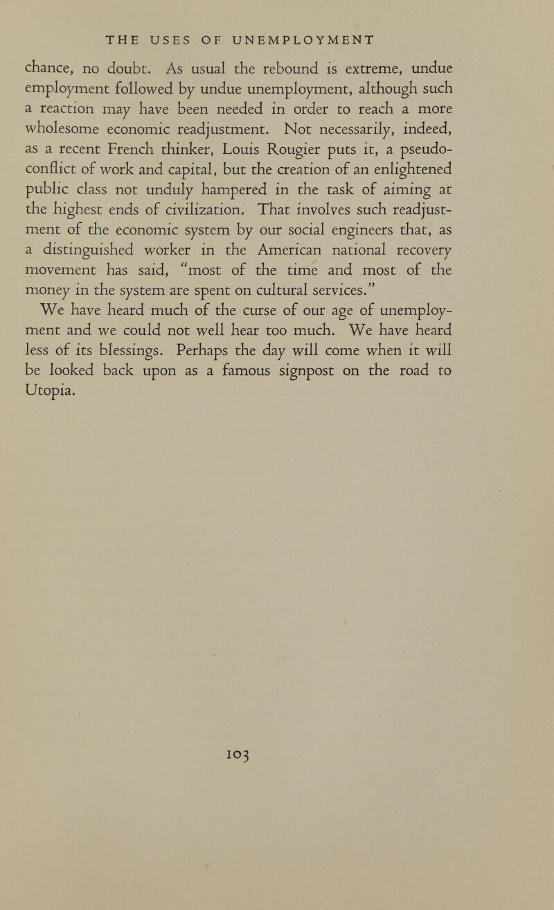 THE USES OF UNEMPLOYMENT chance, no doubt. As usual the rebound is extreme, undue employment followed by undue unemployment, although such a reaction may have been needed in order to reach a more wholesome economic readjustment. Not necessarily, indeed, as a recent French thinker, Louis Rougier puts it, a pseudo- conflict of work and capital, but the creation of an enlightened public class not unduly hampered in the task of aiming at the highest ends of civilization. That involves such readjust¬ ment of the economic system by our social engineers that, as a distinguished worker in the American national recovery movement has said, most of the time and most of the money in the system are spent on cultural services. We have heard much of the curse of our age of unemploy¬ ment and we could not well hear too much. We have heard less of its blessings. Perhaps the day will come when it will be looked back upon as a famous signpost on the road to Utopia. 103