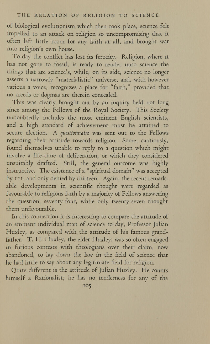 THE RELATION OF RELIGION TO SCIENCE of biological evolutionism which then took place, science felt impelled to an attack on religion so uncompromising that it often left little room for any faith at all, and brought war into religion's own house. To-day the conflict has lost its ferocity. Religion, where it has not gone to fossil, is ready to render unto science the things that are science's, while, on its side, science no longer asserts a narrowly materialistic universe, and, with however various a voice, recognizes a place for faith, provided that no creeds or dogmas are therein concealed. This was clearly brought out by an inquiry held not long since among the Fellows of the Royal Society. This Society undoubtedly includes the most eminent English scientists, and a high standard of achievement must be attained to secure election. A questionnaire was sent out to the Fellows regarding their attitude towards religion. Some, cautiously, found themselves unable to reply to a question which might involve a life-time of deliberation, or which they considered unsuitably drafted. Still, the general outcome was highly instructive. The existence of a spiritual domain was accepted by 121, and only denied by thirteen. Again, the recent remark¬ able developments in scientific thought were regarded as favourable to religious faith by a majority of Fellows answering the question, seventy-four, while only twenty-seven thought them unfavourable. In this connection it is interesting to compare the attitude of an eminent individual man of science to-day. Professor Julian Huxley, as compared with the attitude of his famous grand¬ father. T. H. Huxley, the elder Huxley, was so often engaged in furious contests with theologians over their claim, now abandoned, to lay down the law in the field of science that he had little to say about any legitimate field for religion. Quite different is the attitude of Julian Huxley. He counts himself a Rationalist; he has no tenderness for any of the 105