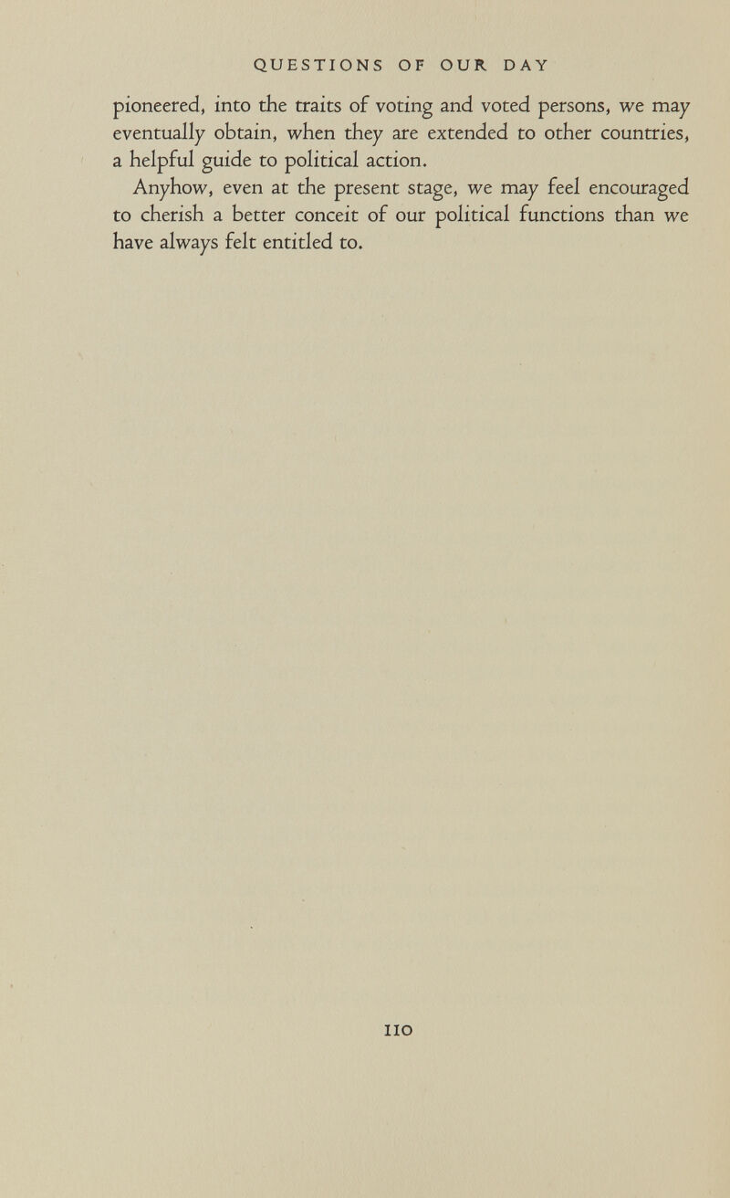 QUESTIONS OF OUR DAY pioneered, into the traits of voting and voted persons, we may eventually obtain, when they are extended to other countries, a helpful guide to political action. Anyhow, even at the present stage, we may feel encouraged to cherish a better conceit of our political functions than we have always felt entitled to. no