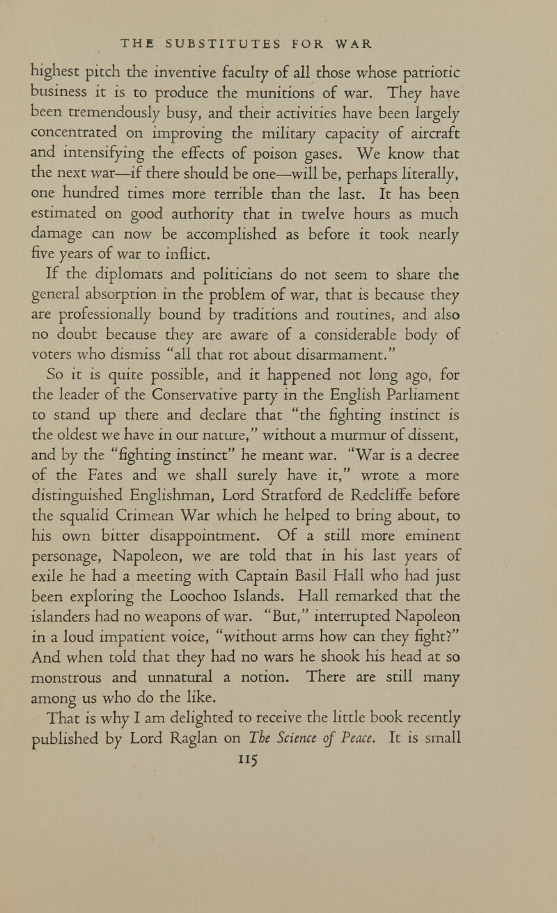 THE SUBSTITUTES FOR WAR highest pitch the inventive faculty of all those whose patriotic business it is to produce the munitions of war. They have been tremendously busy, and their activities have been largely concentrated on improving the military capacity of aircraft and intensifying the effects of poison gases. We know that the next war—if there should be one—will be, perhaps literally, one hundred times more terrible than the last. It has been estimated on good authority that in twelve hours as much damage can now be accomplished as before it took nearly five years of war to inflict. If the diplomats and politicians do not seem to share the general absorption in the problem of war, that is because they are professionally bound by traditions and routines, and also no doubt because they are aware of a considerable body of voters who dismiss all that rot about disarmament. So it is quite possible, and it happened not long ago, for the leader of the Conservative party in the English Parliament to stand up there and declare that the fighting instinct is the oldest we have in our nature,  witliout a murmur of dissent, and by the fighting instinct he meant war. War is a decree of the Fates and we shall surely have it, wrote a more distinguished Englishman, Lord Stratford de Redcliffe before the squalid Crimean War which he helped to bring about, to his own bitter disappointment. Of a still more eminent personage. Napoleon, we are told that in his last years of exile he had a meeting with Captain Basil Hall who had just been exploring the Loochoo Islands. Hall remarked that the islanders had no weapons of war. But, interrupted Napoleon in a loud impatient voice, without arms how can they fight? And when told that they had no wars he shook his head at so monstrous and unnatural a notion. There are still many among us who do the like. That is why I am delighted to receive the little book recently published by Lord Raglan on The Science oj Peace. It is small 5