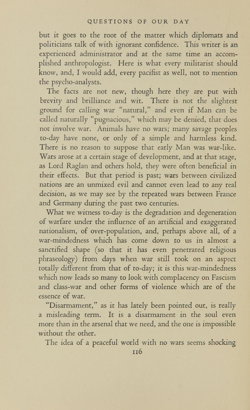 QUESTIONS OF OUR DAY but it goes to the root of the matter which diplomats and pohticians talk of with ignorant confidence. This writer is an experienced administrator and at the same time an accom¬ plished anthropologist. Here is what every militarist should know, and, I would add, every pacifist as well, not to mention the psycho-analysts. The facts are not new, though here they are put with brevity and brilliance and wit. There is not the slightest ground for calling war natural, and even if Man can be called naturally pugnacious, which may be denied, that does not involve war. Animals have no wars; many savage peoples to-day have none, or only of a simple and harmless kind. There is no reason to suppose that early Man was war-like. Wars arose at a certain stage of development, and at that stage, as Lord Raglan and others hold, they were often beneficial in their effects. But that period is past; wars between civilized nations are an unmixed evil and cannot even lead to any real decision, as we may see by the repeated wars between France and Germany during the past two centuries. What we witness to-day is the degradation and degeneration of warfare under the influence of an artificial and exaggerated nationalism, of over-population, and, perhaps above all, of a war-mindedness which has come down to us in almost a sanctified shape (so that it has even penetrated religious phraseology) from days when war still took on an aspect totally diflFerent from that of to-day; it is this war-mindedness which now leads so many to look with complacency on Fascism and class-war and other forms of violence which are of the essence of war. Disarmament, as it has lately been pointed out, is really a misleading term. It is a disarmament in the soul even more than in the arsenal that we need, and the one is impossible without the other. The idea of a peaceful world with no wars seems shocking Il6