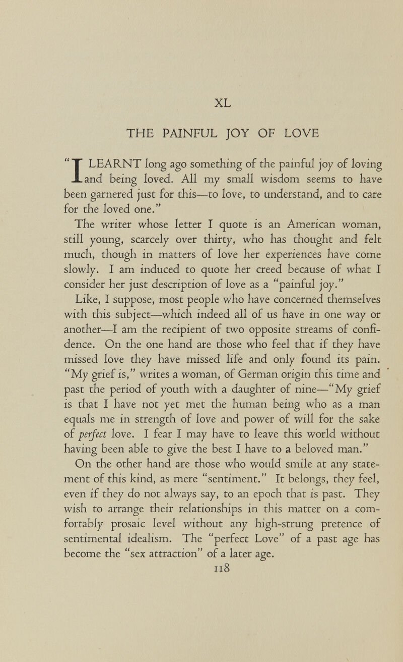 XL THE PAINFUL JOY OF LOVE I LEARNT long ago something of the painful joy of loving and being loved. All my small wisdom seems to have been garnered just for this—to love, to understand, and to care for the loved one. The writer whose letter I quote is an American woman, still young, scarcely over thirty, who has thought and felt much, though in matters of love her experiences have come slowly. I am induced to quote her creed because of what I consider her just description of love as a painful joy. Like, I suppose, most people who have concerned themselves with this subject—which indeed all of us have in one way or another—I am the recipient of two opposite streams of confi¬ dence. On the one hand are those who feel that if they have missed love they have missed life and only found its pain. My grief is, writes a woman, of German origin this time and past the period of youth with a daughter of nine—My grief is that I have not yet met the human being who as a man equals me in strength of love and power of will for the sake of perfect love. I fear I may have to leave this world without having been able to give the best I have to a beloved man. On the other hand are those who would smile at any state¬ ment of this kind, as mere sentiment. It belongs, they feel, even if they do not always say, to an epoch that is past. They wish to arrange their relationships in this matter on a com¬ fortably prosaic level without any high-strung pretence of sentimental idealism. The perfect Love of a past age has become the sex attraction of a later age. ii8