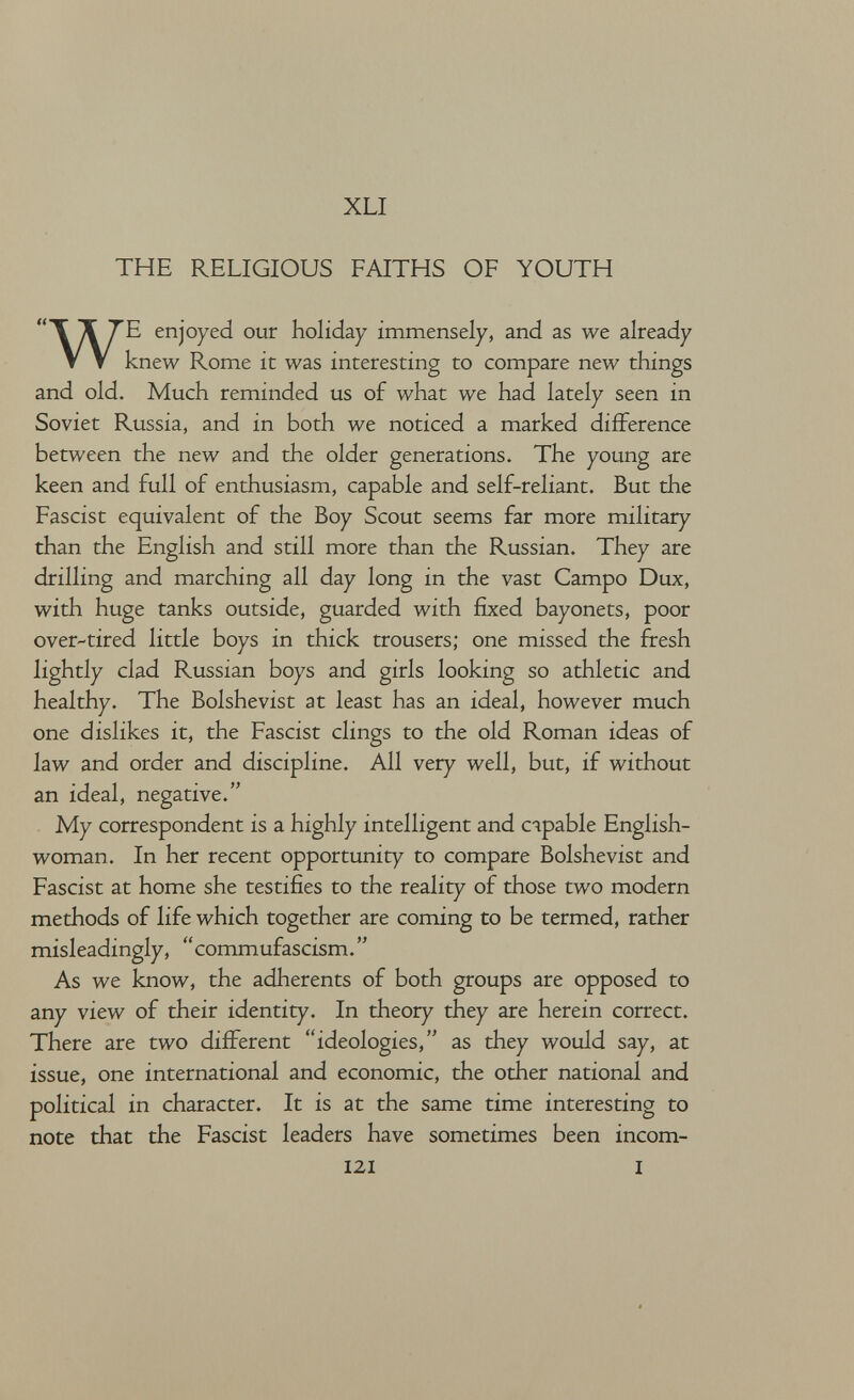 XLI THE RELIGIOUS FAITHS OF YOUTH WE enjoyed our holiday immensely, and as we already knew Rome it was interesting to compare new things and old. Much reminded us of what we had lately seen in Soviet Russia, and in both we noticed a marked difference between the new and the older generations. The young are keen and full of enthusiasm, capable and self-reliant. But the Fascist equivalent of the Boy Scout seems far more military than the English and still more than the Russian. They are drilling and marching all day long in the vast Campo Dux, with huge tanks outside, guarded with fixed bayonets, poor over-tired little boys in thick trousers; one missed the fresh lightly clad Russian boys and girls looking so athletic and healthy. The Bolshevist at least has an ideal, however much one dislikes it, the Fascist clings to the old Roman ideas of law and order and discipline. All very well, but, if without an ideal, negative. My correspondent is a highly intelligent and сяраЫе English¬ woman. In her recent opportunity to compare Bolshevist and Fascist at home she testifies to the reality of those two modern methods of life which together are coming to be termed, rather misleadingly, commufascism. As we know, the adherents of both groups are opposed to any view of their identity. In theory they are herein correct. There are two different ideologies, as they would say, at issue, one international and economic, the other national and political in character. It is at the same time interesting to note that the Fascist leaders have sometimes been incom- 121 I