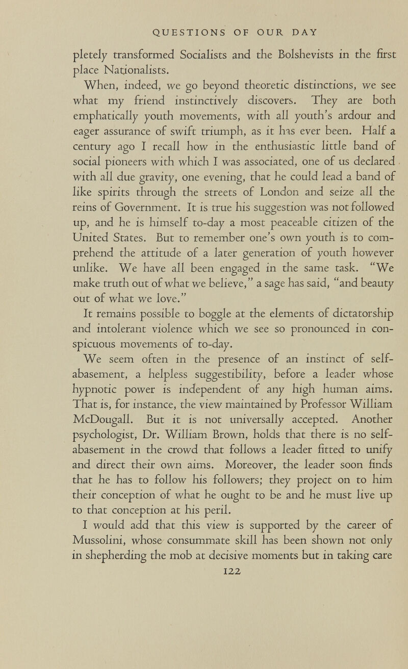 QUESTIONS OF OUR DAY pletely transformed Socialists and the Bolshevists in the first place Nationalists. When, indeed, we go beyond theoretic distinctions, we see what my friend instinctively discovers. They are both emphatically youth movements, with all youth's ardour and eager assurance of swift triumph, as it Ьяз ever been. Half a century ago I recall how in the enthusiastic little band of social pioneers with which I was associated, one of us declared with all due gravity, one evening, that he could lead a band of like spirits through the streets of London and seize all the reins of Government. It is true his suggestion was not followed up, and he is himself to-day a most peaceable citizen of the United States. But to remember one's own youth is to com¬ prehend the attitude of a later generation of youth however unlike. We have all been engaged in the same task. We make truth out of what we believe, a sage has said, and beauty out of what we love. It remains possible to boggle at the elements of dictatorship and intolerant violence which we see so pronounced in con¬ spicuous movements of to-day. We seem often in the presence of an instinct of self- abasement, a helpless suggestibility, before a leader whose hypnotic power is independent of any high human aims. That is, for instance, the view maintained by Professor William McDougall. But it is not universally accepted. Another psychologist, Dr. William Brown, holds that there is no self- abasement in the crowd that follows a leader fitted to unify and direct their own aims. Moreover, the leader soon finds that he has to follow his followers; they project on to him their conception of what he ought to be and he must live up to that conception at his peril. I would add that this view is supported by the career of Mussolini, whose consummate skill has been shown not only in shepherding the mob at decisive moments but in taking care 122