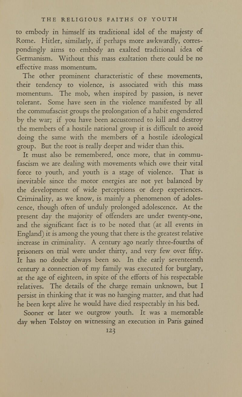 THE RELIGIOUS FAITHS OF YOUTH to embody in himself its traditional idol of the majesty of Rome. Hitler, similarly, if perhaps more awkwardly, corres¬ pondingly aims to embody an exalted traditional idea of Germanism. Without this mass exaltation there could be no effective mass momentum. The other prominent characteristic of these movements, their tendency to violence, is associated with this mass momentum. The mob, when inspired by passion, is never tolerant. Some have seen in the violence manifested by all the commufascist groups the prolongation of a habit engendered by the war; if you have been accustomed to kill and destroy the members of a hostile national group it is diiScult to avoid doing the same with the members of a hostile ideological group. But the root is really deeper and wider than this. It must also be remembered, once more, that in commu- fascism we are dealing with movements which owe their vital force to youth, and youth is a stage of violence. That is inevitable since the motor energies are not yet balanced by the development of wide perceptions or deep experiences. Criminality, as we know, is mainly a phenomenon of adoles¬ cence, though often of unduly prolonged adolescence. At the present day the majority of offenders are under twenty-one, and the significant fact is to be noted that (at all events in England) it is among the young that there is the greatest relative increase in criminality. A century ago nearly three-fourths of prisoners on trial were under thirty, and very few over fifty. It has no doubt always been so. In the early seventeenth century a connection of my family was executed for burglary, at the age of eighteen, in spite of the efforts of his respectable relatives. The details of the charge remain unknown, but I persist in thinking that it was no hanging matter, and that had he been kept alive he would have died respectably in his bed. Sooner or later we outgrow youth. It was a memorable day when Tolstoy on witnessing an execution in Paris gained 123