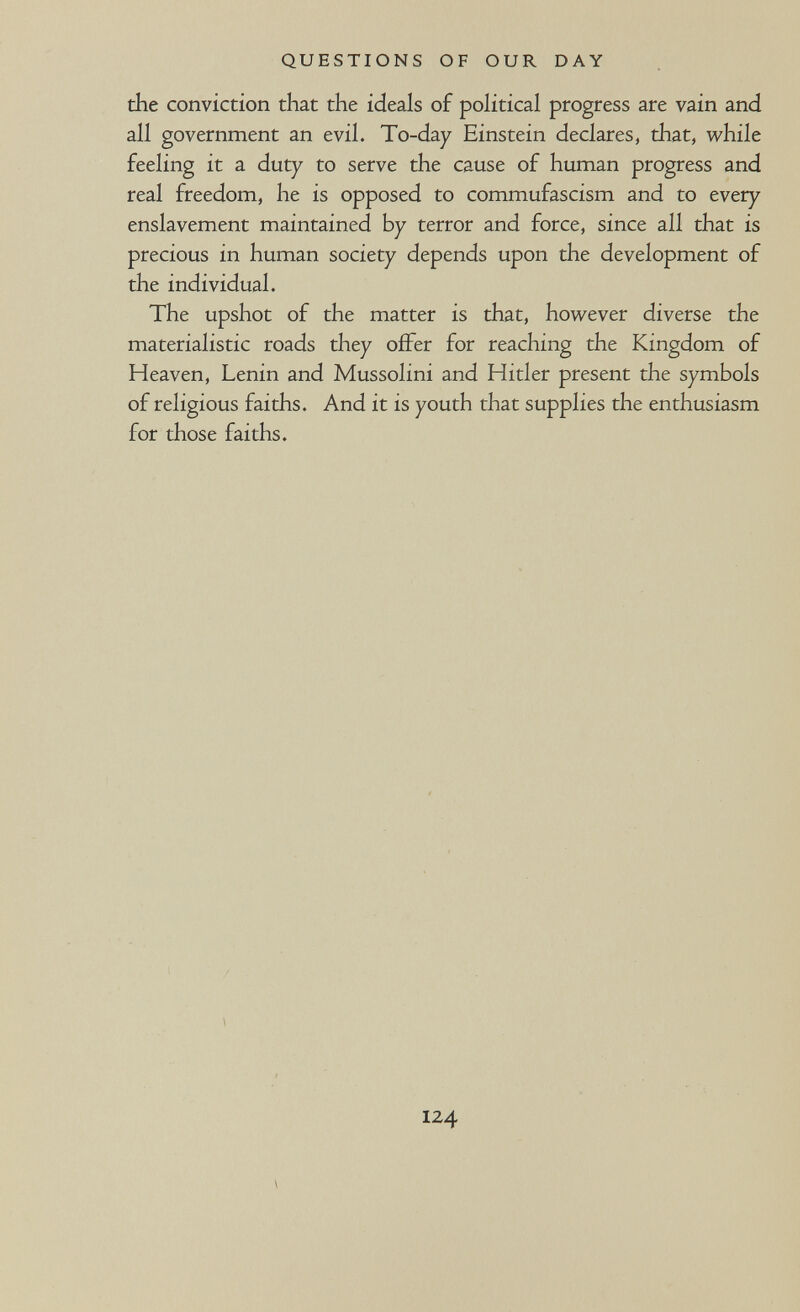 QUESTIONS OF OUR DAY the conviction that the ideals of poHtical progress are vain and all government an evil. To-day Einstein declares, that, while feeling it a duty to serve the cause of human progress and real freedom, he is opposed to commufascism and to every enslavement maintained by terror and force, since all that is precious in human society depends upon the development of the individual. The upshot of the matter is that, however diverse the materialistic roads they offer for reaching the Kingdom of Heaven, Lenin and Mussolini and Hitler present the symbols of religious faiths. And it is youth that supplies the enthusiasm for those faiths. 124