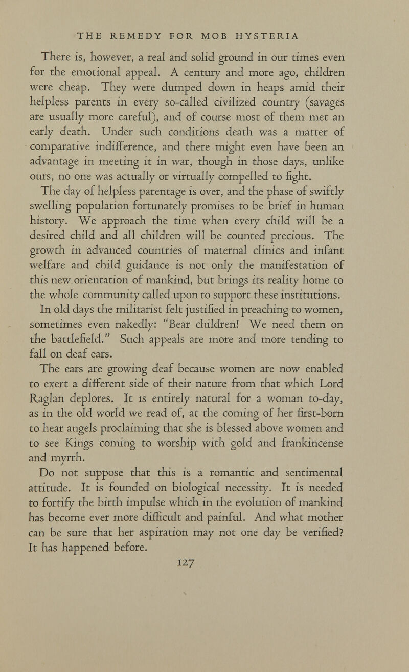 THE REMEDY FOR MOB HYSTERIA There is, however, a real and soHd ground in our times even for the emotional appeal. A century and more ago, children w^ere cheap. They were dumped down in heaps amid their helpless parents in every so-called civilized country (savages are usually more careful), and of course most of them met an early death. Under such conditions death was a matter of comparative indifference, and there might even have been an advantage in meeting it in war, though in those days, unlike ours, no one was actually or virtually compelled to fight. The day of helpless parentage is over, and the phase of swiftly swelling population fortunately promises to be brief in human history. We approach the time when every child will be a desired child and all children will be counted precious. The growth in advanced countries of maternal clinics and infant welfare and child guidance is not only the manifestation of this new orientation of mankind, but brings its reality home to the whole community called upon to support these institutions. In old days the militarist felt justified in preaching to women, sometimes even nakedly: Bear children! We need them on the battlefield. Such appeals are more and more tending to fall on deaf ears. The ears are growing deaf Ьесаиье women are now enabled to exert a different side of their nature from that which Lord Raglan deplores. It is entirely natural for a woman to-day, as in the old world we read of, at the coming of her first-born ' О to hear angels proclaiming that she is blessed above women and to see Kings coming to worship with gold and frankincense and myrrh. Do not suppose that this is a romantic and sentimental attitude. It is founded on biological necessity. It is needed to fortify the birth impulse which in the evolution of mankind has become ever more difficult and painful. And what mother can be sure that her aspiration may not one day be verified? It has happened before. 127