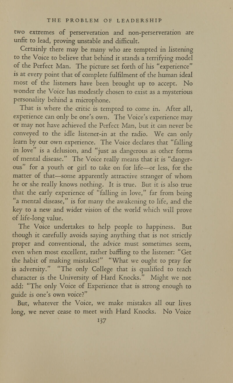 THE PROBLEM OF LEADERSHIP two extremes of perserveration and non-perserveration are unfit to lead, proving unstable and difficult. Certainly there may be many who are tempted in listening to the Voice to believe that behind it stands a terrifying model of the Perfect Man. The picture set forth of his experience is at every point that of complete fulfilment of the human ideal most of the listeners have been brought up to accept. No wonder the Voice has modestly chosen to exist as a mysterious personality behind a microphone. That is where the critic is tempted to come in. After all, experience can only be one's own. The Voice's experience may or may not have achieved the Perfect Man, but it can never be conveyed to the idle listener-in at the radio. We can only learn by our own experience. The Voice declares that falling in love is a delusion, and just as dangerous as other forms of mental disease. The Voice really means that it is danger¬ ous for a youth or girl to take on for life—or less, for the matter of that—some apparently attractive stranger of whom he or she really knows nothing. It is true. But it is also true that the early experience of falling in love, far from being a mental disease, is for many the awakening to life, and the key to a new and wider vision of the world which will prove of life-long value. The Voice undertakes to help people to happiness. But though it carefully avoids saying anything that is not strictly proper and conventional, the advice must sometimes seem, even when most excellent, rather bafHing to the listener: Get the habit of making mistakes! What we ought to pray for is adversity. The only College that is qualified to teach character is the University of Hard Knocks. Might we not add: The only Voice of Experience that is strong enough to guide is one's own voice? But, whatever the Voice, we make mistakes all our lives long, we never cease to meet with Hard Knocks. No Voice 137