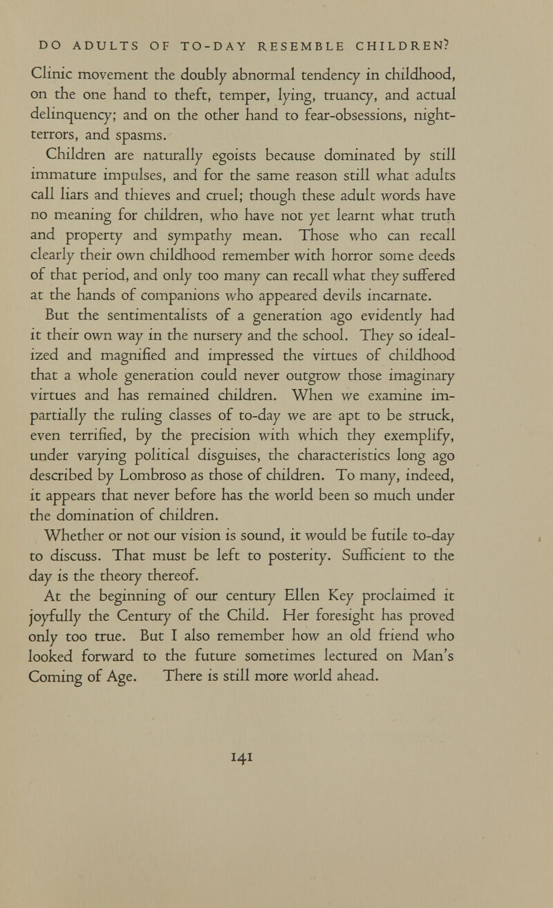 DO ADULTS OF TO-DAY RESEMBLE CHILDREN? Clinic movement the doubly abnormal tendency in childhood, on the one hand to theft, temper, lying, truancy, and actual delinquency; and on the other hand to fear-obsessions, night- terrors, and spasms. Children are naturally egoists because dominated by still immature impulses, and for the same reason still what adults call liars and thieves and cruel; though these adult words have no meaning for children, who have not yet learnt what truth and property and sympathy mean. Those who can recall clearly their own childhood remember with horror some deeds of that period, and only too many can recall what they suffered at the hands of companions who appeared devils incarnate. But the sentimentalists of a generation ago evidently had it their own way in the nursery and the school. They so ideal¬ ized and magnified and impressed the virtues of childhood that a whole generation could never outgrow those imaginary virtues and has remained children. When we examine im¬ partially the ruling classes of to-day we are apt to be struck, even terrified, by the precision with which they exemplify, under varying political disguises, the characteristics long ago described by Lombroso as those of children. To many, indeed, it appears that never before has the world been so much under the domination of children. Whether or not our vision is sound, it would be futile to-day to discuss. That must be left to posterity. Sufficient to the day is the theory thereof. At the beginning of our century Ellen Key proclaimed it joyfully the Century of the Child. Her foresight has proved only too true. But I also remember how an old friend who looked forward to the future sometimes lectured on Man's Coming of Age. There is still more world ahead. 141