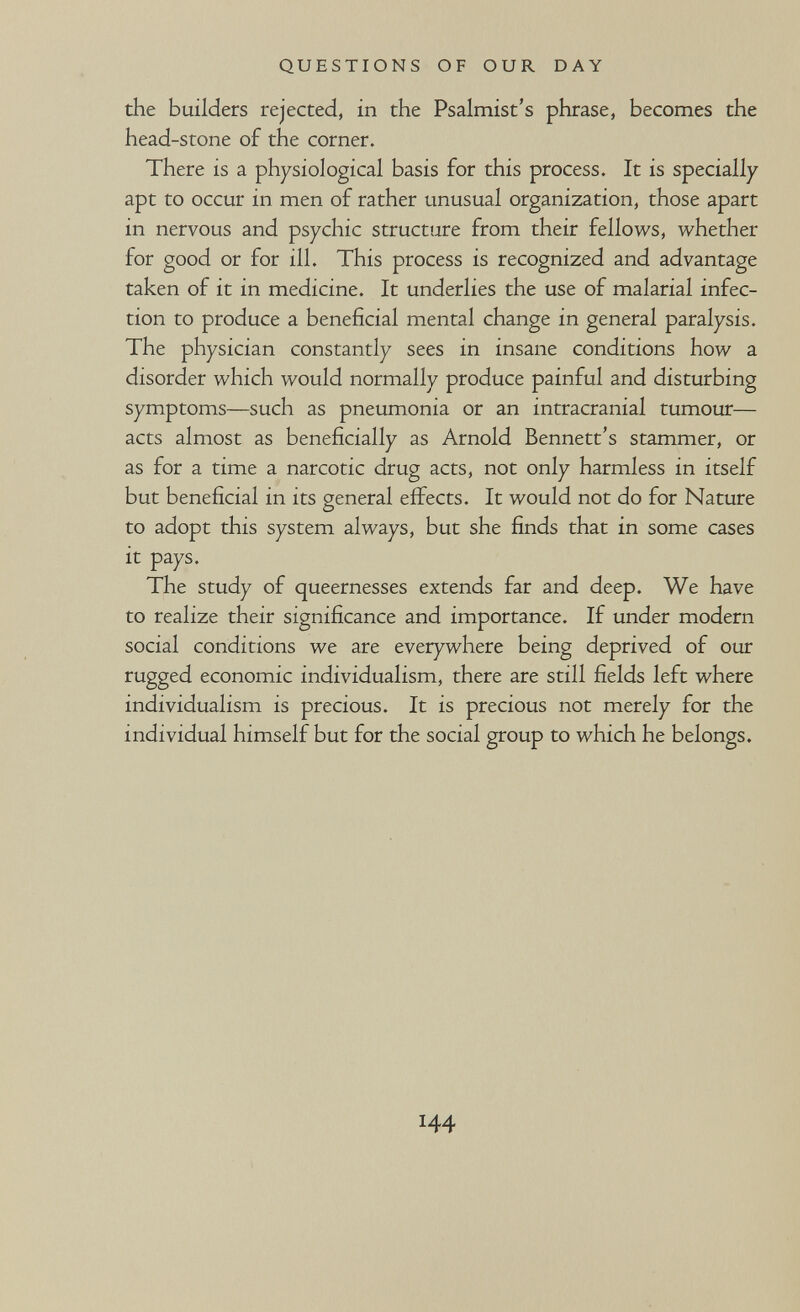QUESTIONS OF OUR DAY the builders rejected, in the Psalmist's phrase, becomes the head-stone of the corner. There is a physiological basis for this process. It is specially apt to occur in men of rather unusual organization, those apart in nervous and psychic structure from their fellows, whether for good or for ill. This process is recognized and advantage taken of it in medicine. It underlies the use of malarial infec¬ tion to produce a beneficial mental change in general paralysis. The physician constantly sees in insane conditions how a disorder which would normally produce painful and disturbing symptoms—such as pneumonia or an intracranial tumour— acts almost as beneficially as Arnold Bennett's stammer, or as for a time a narcotic drug acts, not only harmless in itself but beneficial in its general effects. It would not do for Nature to adopt this system always, but she fiinds that in some cases it pays. The study of queernesses extends far and deep. We have to realize their significance and importance. If under modern social conditions we are everywhere being deprived of our rugged economic individualism, there are still fields left where individualism is precious. It is precious not merely for the individual himself but for the social group to which he belongs. 144